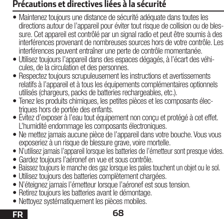 68FR•Maintenez toujours une distance de sécurité adéquate dans toutes les directions autour de l’appareil pour éviter tout risque de collision ou de bles-sure. Cet appareil est contrôlé par un signal radio et peut être soumis à des interférences provenant de nombreuses sources hors de votre contrôle. Les interférences peuvent entraîner une perte de contrôle momentanée.•Utilisez toujours l’appareil dans des espaces dégagés, à l’écart des véhi-cules, de la circulation et des personnes.•Respectez toujours scrupuleusement les instructions et avertissements relatifs à l’appareil et à tous les équipements complémentaires optionnels utilisés (chargeurs, packs de batteries rechargeables, etc.).•Tenez les produits chimiques, les petites pièces et les composants élec-triques hors de portée des enfants.• Évitez d’exposer à l’eau tout équipement non conçu et protégé à cet effet. L’humidité endommage les composants électroniques.• Ne mettez jamais aucune pièce de l’appareil dans votre bouche. Vous vous exposeriez à un risque de blessure grave, voire mortelle.•  N’utilisez jamais l’appareil lorsque les batteries de l’émetteur sont presque vides.• Gardez toujours l’aéronef en vue et sous contrôle.• Baissez toujours le manche des gaz lorsque les pales touchent un objet ou le sol.• Utilisez toujours des batteries complètement chargées.• N’éteignez jamais l’émetteur lorsque l’aéronef est soustension.• Retirez toujours les batteries avant le démontage.• Nettoyez systématiquement les pièces mobiles.Précautions et directives liées à la sécurité