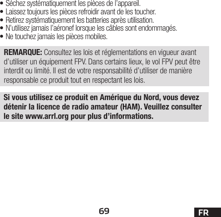 69 FRSi vous utilisez ce produit en Amérique du Nord, vous devez détenir la licence de radio amateur (HAM). Veuillez consulter le site www.arrl.org pour plus d’informations.• Séchez systématiquement les pièces de l’appareil.• Laissez toujours les pièces refroidir avant de les toucher.• Retirez systématiquement les batteries après utilisation.• N’utilisez jamais l’aéronef lorsque les câbles sontendommagés.• Ne touchez jamais les pièces mobiles.REMARQUE: Consultez les lois et réglementations en vigueur avant d’utiliser un équipement FPV. Dans certains lieux, le vol FPV peut être interdit ou limité. Il est de votre responsabilité d’utiliser de manière responsable ce produit tout en respectant les lois.