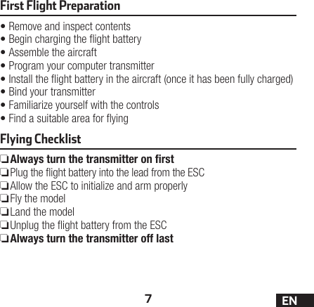 7ENFirst Flight Preparation•Remove and inspect contents•Begin charging the ight battery•Assemble the aircraft•Program your computer transmitter•Install the ight battery in the aircraft (once it has been fully charged)•Bind your transmitter•Familiarize yourself with the controls•Find a suitable area for yingFlying Checklist ❏Always turn the transmitter on ﬁrst ❏Plug the ight battery into the lead from the ESC ❏Allow the ESC to initialize and arm properly ❏Fly the model ❏Land the model ❏Unplug the ight battery from the ESC ❏Always turn the transmitter off last