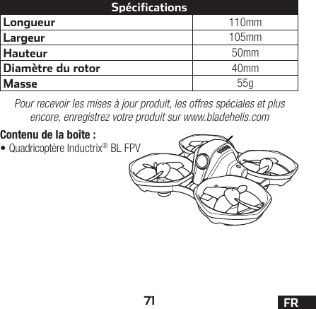 71 FRContenu de la boîte:•Quadricoptère Inductrix® BL FPVLongueur 110mmLargeur 105mmHauteur 50mmDiamètre du rotor 40mmMasse 55gSpécificationsPour recevoir les mises à jour produit, les offres spéciales et plus encore, enregistrez votre produit sur www.bladehelis.com