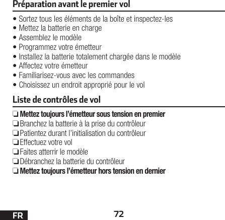 72FRPréparation avant le premier vol•Sortez tous les éléments de la boîte et inspectez-les•Mettez la batterie en charge•Assemblez le modèle•Programmez votre émetteur•Installez la batterie totalement chargée dans le modèle•Affectez votre émetteur•Familiarisez-vous avec les commandes•Choisissez un endroit approprié pour le volListe de contrôles de vol ❏Mettez toujours l’émetteur sous tension en premier ❏ Branchez la batterie à la prise du contrôleur ❏ Patientez durant l’initialisation du contrôleur ❏Effectuez votre vol ❏Faites atterrir le modèle ❏ Débranchez la batterie du contrôleur ❏Mettez toujours l’émetteur hors tension en dernier