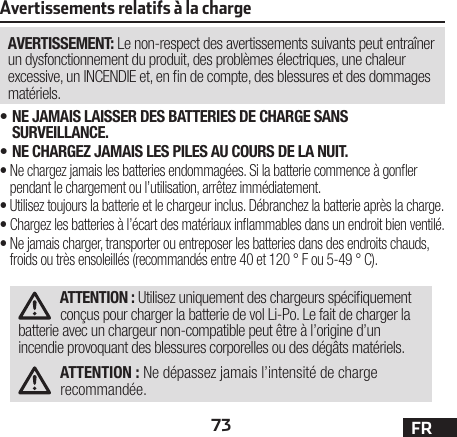 73 FRAvertissements relatifs à la chargeAVERTISSEMENT: Le non-respect des avertissements suivants peut entraîner un dysfonctionnement du produit, des problèmes électriques, une chaleur excessive, un INCENDIE et, en n de compte, des blessures et des dommages matériels.•NE JAMAIS LAISSER DES BATTERIES DE CHARGE SANS SURVEILLANCE.•NE CHARGEZ JAMAIS LES PILES AU COURS DE LA NUIT.•Ne chargez jamais les batteries endommagées. Si la batterie commence à goner pendant le chargement ou l’utilisation, arrêtez immédiatement.•Utilisez toujours la batterie et le chargeur inclus. Débranchez la batterie après la charge.•Chargez les batteries à l’écart des matériaux inammables dans un endroit bien ventilé.•Ne jamais charger, transporter ou entreposer les batteries dans des endroits chauds, froids ou très ensoleillés (recommandés entre 40 et 120 ° F ou 5-49 ° C).ATTENTION : Utilisez uniquement des chargeurs spéciquement conçus pour charger la batterie de vol Li-Po. Le fait de charger la batterie avec un chargeur non-compatible peut être à l’origine d’un incendie provoquant des blessures corporelles ou des dégâts matériels.ATTENTION : Ne dépassez jamais l’intensité de charge recommandée.