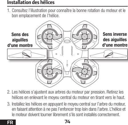 74FR1. Consultez l’illustration pour connaître la bonne rotation du moteur et le bon emplacement de l’hélice.2. Les hélices s’ajustent aux arbres du moteur par pression. Retirez les hélices en enlevant le moyeu central du moteur en tirant vers le haut.3. Installez les hélices en appuyant le moyeu central sur l’arbre du moteur, en faisant attention à ne pas l’enfoncer trop loin dans l’arbre. L’hélice et le moteur doivent tourner librement s’ils sont installés correctement.Installation des hélicesSens des aiguilles d&apos;une montreSens inverse des aiguilles d&apos;une montre