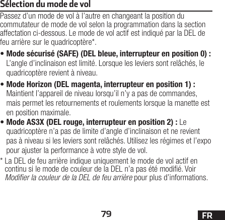 79 FRSélection du mode de volPassez d’un mode de vol à l’autre en changeant la position du commutateur de mode de vol selon la programmation dans la section affectation ci-dessous. Le mode de vol actif est indiqué par la DEL de feu arrière sur le quadricoptère*.•Mode sécurisé (SAFE) (DEL bleue, interrupteur en position 0): L’angle d’inclinaison est limité. Lorsque les leviers sont relâchés, le quadricoptère revient à niveau.•Mode Horizon (DEL magenta, interrupteur en position 1): Maintient l’appareil de niveau lorsqu’il n’y a pas de commandes, mais permet les retournements et roulements lorsque la manette est en position maximale.•Mode AS3X (DEL rouge, interrupteur en position 2): Le quadricoptère n’a pas de limite d’angle d’inclinaison et ne revient pas à niveau si les leviers sont relâchés. Utilisez les régimes et l’expo pour ajuster la performance à votre style de vol.*  La DEL de feu arrière indique uniquement le mode de vol actif en continu si le mode de couleur de la DEL n’a pas été modié. Voir Modiﬁer la couleur de la DEL de feu arrière pour plus d’informations.