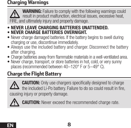 8ENCharging WarningsWARNING: Failure to comply with the following warnings could result in product malfunction, electrical issues, excessive heat, FIRE, and ultimately injury and property damage.•NEVER LEAVE CHARGING BATTERIES UNATTENDED.•NEVER CHARGE BATTERIES OVERNIGHT.•Never charge damaged batteries. If the battery begins to swell during charging or use, discontinue immediately.•Always use the included battery and charger. Disconnect the battery after charging.•Charge batteries away from ammable materials in a well-ventilated area.•Never charge, transport, or store batteries in hot, cold, or very sunny places (recommended between 40–120° F or 5–49° C).Charge the Flight BatteryCAUTION: Only use chargers specically designed to charge the included Li-Po battery. Failure to do so could result in re, causing injury or property damage.CAUTION: Never exceed the recommended charge rate.