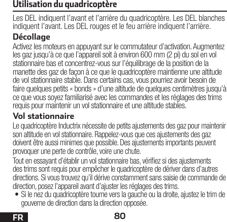 80FRLes DEL indiquent l’avant et l’arrière du quadricoptère. Les DEL blanches indiquent l’avant. Les DEL rouges et le feu arrière indiquent l’arrière.DécollageActivez les moteurs en appuyant sur le commutateur d’activation. Augmentez les gaz jusqu’à ce que l’appareil soit à environ 600 mm (2 pi) du sol en vol stationnaire bas et concentrez-vous sur l’équilibrage de la position de la manette des gaz de façon à ce que le quadricoptère maintienne une altitude de vol stationnaire stable. Dans certains cas, vous pourriez avoir besoin de faire quelques petits «bonds» d’une altitude de quelques centimètres jusqu’à ce que vous soyez familiarisé avec les commandes et les réglages des trims requis pour maintenir un vol stationnaire et une altitude stables. Vol stationnaireLe quadricoptère Inductrix nécessite de petits ajustements des gaz pour maintenir son altitude en vol stationnaire. Rappelez-vous que ces ajustements des gaz doivent être aussi minimes que possible. Des ajustements importants peuvent provoquer une perte de contrôle, voire une chute.Tout en essayant d’établir un vol stationnaire bas, vériez si des ajustements des trims sont requis pour empêcher le quadricoptère de dériver dans d’autres directions. Si vous trouvez qu’il dérive constamment sans saisie de commande de direction, posez l’appareil avant d’ajuster les réglages des trims.• Si le nez du quadricoptère tourne vers la gauche ou la droite, ajustez le trim de gouverne de direction dans la direction opposée.Utilisation du quadricoptère