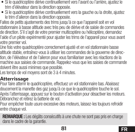 81 FR• Si le quadricoptère dérive continuellement vers l’avant ou l’arrière, ajustez le trim d’élévateur dans la direction opposée.• Si le quadricoptère dérive continuellement vers la gauche ou la droite, ajustez le trim d’aileron dans la direction opposée.Faites de petits ajustements des trims jusqu’à ce que l’appareil soit en vol stationnaire à basse altitude avec très peu de dérive et de saisie de commandes de direction. S’il s’agit de votre premier multicoptère ou hélicoptère, demandez l’aide d’un pilote expérimenté pour ajuster les trims de l’appareil pour vous avant votre premier vol.Une fois votre quadricoptère correctement ajusté et en vol stationnaire basse altitude stable, entraînez-vous à utiliser les commandes de la gouverne de direc-tion, de l’élévateur et de l’aileron pour vous familiariser avec les réactions de la machine aux saisies de commande. Rappelez-vous que les saisies de commande doivent être aussi minimes que possible.Les temps de vol moyens sont de 3 à 4 minutes.AtterrissagePour faire atterrir le quadricoptère, effectuez un vol stationnaire bas. Abaissez doucement la manette des gaz jusqu’à ce que le quadricoptère touche le sol.Après l’atterrissage, appuyez sur le bouton d’activation pour désactiver les moteurs.Débranchez et retirez la batterie de vol.Pour empêcher toute usure excessive des moteurs, laissez-les toujours refroidir entre chaque vol.REMARQUE : Les dégâts consécutifs à une chute ne sont pas pris en charge dans le cadre de la garantie.