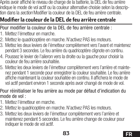 83 FRAprès avoir afché le niveau de charge de la batterie, la DEL de feu arrière indique le mode de vol actif ou la couleur alternative choisie selon la descrip-tion dans la section Modier la couleur de la DEL de feu arrière centrale.Modiﬁer la couleur de la DEL de feu arrière centrale Pour modiﬁer la couleur de la DEL de feu arrière centrale:1. Mettez l’émetteur en marche.2. Mettez le quadricoptère en marche. N’activez PAS les moteurs.3.  Mettez les deux leviers de l’émetteur complètement vers l’avant et maintenez pendant 3 secondes. Le feu arrière du quadricoptère clignote en continu.4. Poussez le levier de l’aileron vers la droite ou la gauche pour choisir la couleur de feu arrière souhaitée.5.  Mettez les deux leviers de l’émetteur complètement vers l’arrière et mainte-nez pendant 1 seconde pour enregistrer la couleur souhaitée. Le feu arrière afche maintenant la couleur souhaitée en continu. Il afchera le mode de vol actif pendant environ 1 seconde après avoir changé de mode de vol.Pour réinitialiser le feu arrière au mode par défaut d’indication du mode de vol :1. Mettez l’émetteur en marche.2. Mettez le quadricoptère en marche. N’activez PAS les moteurs.3. Mettez les deux leviers de l’émetteur complètement vers l’arrière et maintenez pendant 5 secondes. Le feu arrière change de couleur pour indiquer le mode de vol actif.