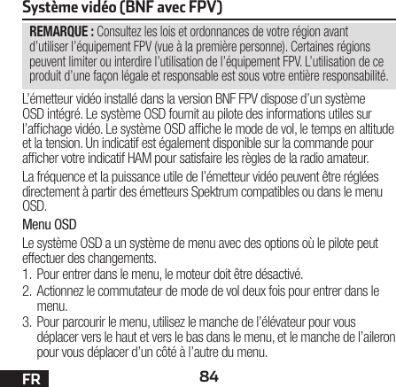 84FRREMARQUE : Consultez les lois et ordonnances de votre région avant d’utiliser l’équipement FPV (vue à la première personne). Certaines régions peuvent limiter ou interdire l’utilisation de l’équipement FPV. L’utilisation de ce produit d’une façon légale et responsable est sous votre entière responsabilité.Système vidéo (BNF avec FPV)L’émetteur vidéo installé dans la version BNF FPV dispose d’un système OSD intégré. Le système OSD fournit au pilote des informations utiles sur l’afchage vidéo. Le système OSD afche le mode de vol, le temps en altitude et la tension. Un indicatif est également disponible sur la commande pour afcher votre indicatif HAM pour satisfaire les règles de la radio amateur.La fréquence et la puissance utile de l’émetteur vidéo peuvent être réglées directement à partir des émetteurs Spektrum compatibles ou dans le menu OSD.Menu OSDLe système OSD a un système de menu avec des options où le pilote peut effectuer des changements. 1. Pour entrer dans le menu, le moteur doit être désactivé. 2. Actionnez le commutateur de mode de vol deux fois pour entrer dans le menu. 3. Pour parcourir le menu, utilisez le manche de l’élévateur pour vous déplacer vers le haut et vers le bas dans le menu, et le manche de l’aileron pour vous déplacer d’un côté à l’autre du menu.