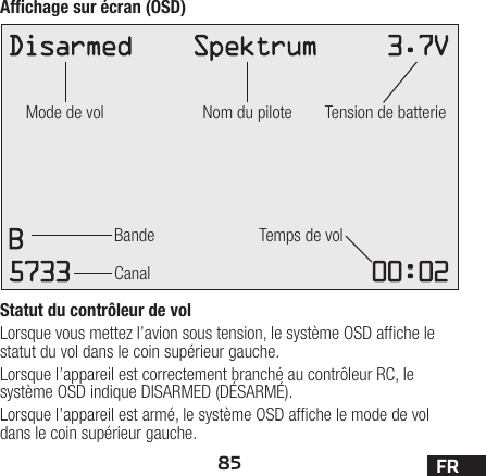 85 FRAfﬁchage sur écran (OSD)Statut du contrôleur de volLorsque vous mettez l’avion sous tension, le système OSD afche le statut du vol dans le coin supérieur gauche. Lorsque l’appareil est correctement branché au contrôleur RC, le système OSD indique DISARMED (DÉSARMÉ).Lorsque l’appareil est armé, le système OSD afche le mode de vol dans le coin supérieur gauche.Mode de volBande Temps de volCanalNom du pilote Tension de batterie