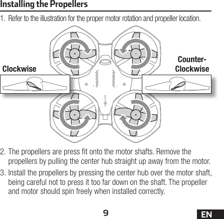 9ENInstalling the Propellers1.  Refer to the illustration for the proper motor rotation and propeller location.2. The propellers are press t onto the motor shafts. Remove the propellers by pulling the center hub straight up away from the motor.3. Install the propellers by pressing the center hub over the motor shaft, being careful not to press it too far down on the shaft. The propeller and motor should spin freely when installed correctly.ClockwiseCounter-Clockwise