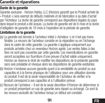 91 FRGarantie et réparationsDurée de la garantieGarantie exclusive - Horizon Hobby, LLC (Horizon) garantit que le Produit acheté (le « Produit ») sera exempt de défauts matériels et de fabrication à sa date d’achat par l’Acheteur. La durée de garantie correspond aux dispositions légales du pays dans lequel le produit aété acquis. La durée de garantie est de 6 mois et la durée d’obligation de garantie de 18 mois à l’expiration de la période de garantie.Limitations de la garantie(a) La garantie est donnée à l’acheteur initial (« Acheteur ») et n’est pas trans-férable. Le recours de l’acheteur consiste en la réparation ou en l’échange dans le cadre de cette garantie. La garantie s’applique uniquement aux produits achetés chez un revendeur Horizon agréé. Les ventes faites à des tiers ne sont pas couvertes par cette garantie. Les revendications en garantie seront acceptées sur fourniture d’une preuve d’achat valide uniquement. Horizon se réserve le droit de modifier les dispositions de la présente garantie sans avis préalable et révoque alors les dispositions de garantie existantes.(b) Horizon n’endosse aucune garantie quant à la vendabilité du produit ou aux capacités et à la forme physique de l’utilisateur pour une utilisation donnée du produit. Il est de la seule responsabilité de l’acheteur de vérifier si le produit correspond à ses capacités et à l’utilisation prévue.(c) Recours de l’acheteur – Il est de la seule discrétion d’Horizon de déterminer si un produit présentant un cas de garantie sera réparé ou échangé. Ce sont là les recours exclusifs de l’acheteur lorsqu’un défaut est constaté.