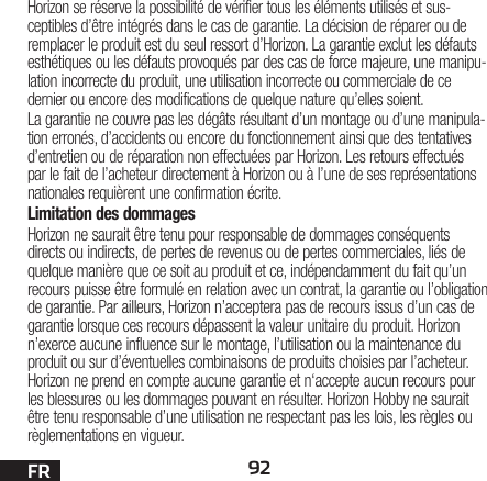 92FRHorizon se réserve la possibilité de vérifier tous les éléments utilisés et sus-ceptibles d’être intégrés dans le cas de garantie. La décision de réparer ou de remplacer le produit est du seul ressort d’Horizon. La garantie exclut les défauts esthétiques ou les défauts provoqués par des cas de force majeure, une manipu-lation incorrecte du produit, une utilisation incorrecte ou commerciale de ce dernier ou encore des modifications de quelque nature qu’elles soient.La garantie ne couvre pas les dégâts résultant d’un montage ou d’une manipula-tion erronés, d’accidents ou encore du fonctionnement ainsi que des tentatives d’entretien ou de réparation non effectuées par Horizon. Les retours effectués par le fait de l’acheteur directement à Horizon ou à l’une de ses représentations nationales requièrent une confirmation écrite.Limitation des dommagesHorizon ne saurait être tenu pour responsable de dommages conséquents directs ou indirects, de pertes de revenus ou de pertes commerciales, liés de quelque manière que ce soit au produit et ce, indépendamment du fait qu’un recours puisse être formulé en relation avec un contrat, la garantie ou l’obligation de garantie. Par ailleurs, Horizon n’acceptera pas de recours issus d’un cas de garantie lorsque ces recours dépassent la valeur unitaire du produit. Horizon n’exerce aucune influence sur le montage, l’utilisation ou la maintenance du produit ou sur d’éventuelles combinaisons de produits choisies par l’acheteur. Horizon ne prend en compte aucune garantie et n‘accepte aucun recours pour les blessures ou les dommages pouvant en résulter. Horizon Hobby ne saurait être tenu responsable d’une utilisation ne respectant pas les lois, les règles ou règlementations en vigueur.