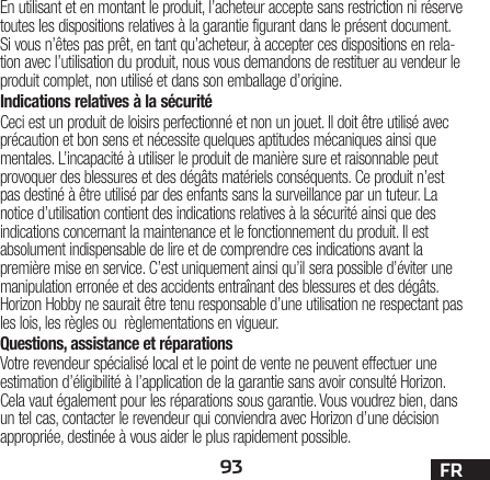 93 FREn utilisant et en montant le produit, l’acheteur accepte sans restriction ni réserve toutes les dispositions relatives à la garantie figurant dans le présent document. Si vous n’êtes pas prêt, en tant qu’acheteur, à accepter ces dispositions en rela-tion avec l’utilisation du produit, nous vous demandons de restituer au vendeur le produit complet, non utilisé et dans son emballage d’origine.Indications relatives à la sécuritéCeci est un produit de loisirs perfectionné et non un jouet. Il doit être utilisé avec précaution et bon sens et nécessite quelques aptitudes mécaniques ainsi que mentales. L’incapacité à utiliser le produit de manière sure et raisonnable peut provoquer des blessures et des dégâts matériels conséquents. Ce produit n’est pas destiné à être utilisé par des enfants sans la surveillance par un tuteur. La notice d’utilisation contient des indications relatives à la sécurité ainsi que des indications concernant la maintenance et le fonctionnement du produit. Il est absolument indispensable de lire et de comprendre ces indications avant la première mise en service. C’est uniquement ainsi qu’il sera possible d’éviter une manipulation erronée et des accidents entraînant des blessures et des dégâts. Horizon Hobby ne saurait être tenu responsable d’une utilisation ne respectant pas les lois, les règles ou règlementations en vigueur.Questions, assistance et réparationsVotre revendeur spécialisé local et le point de vente ne peuvent effectuer une estimation d’éligibilité à l’application de la garantie sans avoir consulté Horizon. Cela vaut également pour les réparations sous garantie. Vous voudrez bien, dans un tel cas, contacter le revendeur qui conviendra avec Horizon d’une décision appropriée, destinée à vous aider le plus rapidement possible.