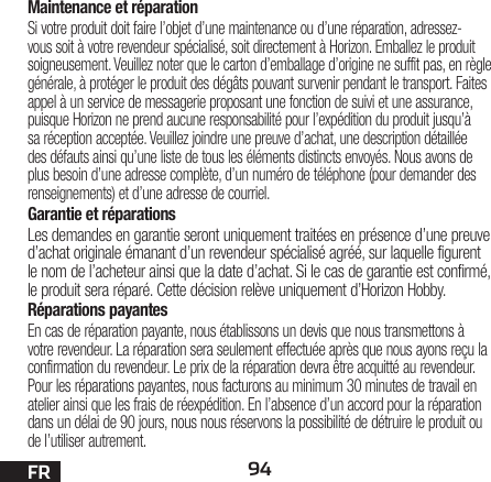 94FRMaintenance et réparationSi votre produit doit faire l’objet d’une maintenance ou d’une réparation, adressez-vous soit à votre revendeur spécialisé, soit directement à Horizon. Emballez le produit soigneusement. Veuillez noter que le carton d’emballage d’origine ne suffit pas, en règle générale, à protéger le produit des dégâts pouvant survenir pendant le transport. Faites appel à un service de messagerie proposant une fonction de suivi et une assurance, puisque Horizon ne prend aucune responsabilité pour l’expédition du produit jusqu’à sa réception acceptée. Veuillez joindre une preuve d’achat, une description détaillée des défauts ainsi qu’une liste de tous les éléments distincts envoyés. Nous avons de plus besoin d’une adresse complète, d’un numéro de téléphone (pour demander des renseignements) et d’une adresse de courriel.Garantie et réparationsLes demandes en garantie seront uniquement traitées en présence d’une preuve d’achat originale émanant d’un revendeur spécialisé agréé, sur laquelle figurent le nom de l’acheteur ainsi que la date d’achat. Si le cas de garantie est confirmé, le produit sera réparé. Cette décision relève uniquement d’Horizon Hobby. Réparations payantesEn cas de réparation payante, nous établissons un devis que nous transmettons à votre revendeur. La réparation sera seulement effectuée après que nous ayons reçu la confirmation du revendeur. Le prix de la réparation devra être acquitté au revendeur. Pour les réparations payantes, nous facturons au minimum 30 minutes de travail en atelier ainsi que les frais de réexpédition. En l’absence d’un accord pour la réparation dans un délai de 90 jours, nous nous réservons la possibilité de détruire le produit ou de l’utiliser autrement. 