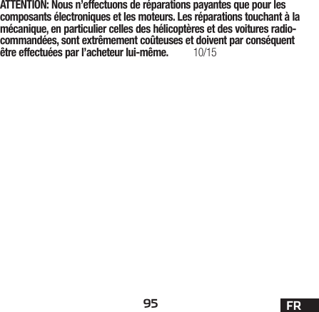 95 FRATTENTION: Nous n’effectuons de réparations payantes que pour les composants électroniques et les moteurs. Les réparations touchant à la mécanique, en particulier celles des hélicoptères et des voitures radio-commandées, sont extrêmement coûteuses et doivent par conséquent être effectuées par l’acheteur lui-même. 10/15 