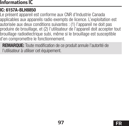 97 FRInformations ICIC: 6157A-BLH8850Le présent appareil est conforme aux CNR d’Industrie Canada applicables aux appareils radio exempts de licence. L’exploitation est autorisée aux deux conditions suivantes : (1) l’appareil ne doit pas produire de brouillage, et (2) l’utilisateur de l’appareil doit accepter tout brouillage radioélectrique subi, même si le brouillage est susceptible d’en compromettre le fonctionnement.REMARQUE: Toute modication de ce produit annule l’autorité de l’utilisateur à utiliser cet équipement.