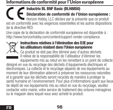 98FRInstructions relatives à l’élimination des D3E pour les utilisateurs résidant dans l’Union européenneCe produit ne doit pas être éliminé avec d’autres déchets. Il relève de la responsabilité de l’utilisateur d’éliminer les équipements mis au rebut en les remettant à un point de collecte désigné en vue du recyclage des déchets d’équipements électriques et électroniques. La collecte et le recyclage séparés de vos équipements au moment de leur élimination aideront à préserver les ressources naturelles et à garantir que les déchets seront recyclés de manière à protéger la santé humaine et l’environnement. Pour plus d’informations quant aux lieux de dépôt de vos équipements mis au rebut en vue du recyclage, veuillez contacter votre mairie, votre service de traitement des ordures ménagères ou le magasin dans lequel vous avez acheté le produit.Inductrix BL BNF Basic (BLH8850)Déclaration de conformité de l’Union européenne :Horizon Hobby, LLC déclare par la présente que ce produit est en conformité avec les exigences essentielles et les autres dispositions de la directive RED.Une copie de la déclaration de conformité européenne est disponible à: http://www.horizonhobby.com/content/support-render-compliance.Informations de conformité pour l’Union européenne