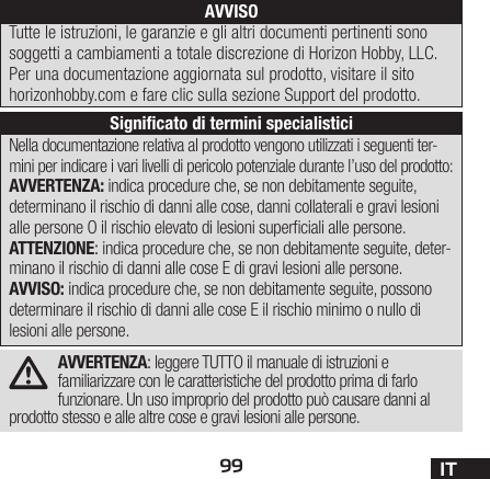 99 ITAVVERTENZA: leggere TUTTO il manuale di istruzioni e familiarizzare con le caratteristiche del prodotto prima di farlo funzionare. Un uso improprio del prodotto può causare danni al prodotto stesso e alle altre cose e gravi lesioni alle persone. Nella documentazione relativa al prodotto vengono utilizzati i seguenti ter-mini per indicare i vari livelli di pericolo potenziale durante l’uso del prodotto:AVVERTENZA: indica procedure che, se non debitamente seguite, determinano il rischio di danni alle cose, danni collaterali e gravi lesioni alle persone O il rischio elevato di lesioni superciali alle persone.ATTENZIONE: indica procedure che, se non debitamente seguite, deter-minano il rischio di danni alle cose E di gravi lesioni alle persone.AVVISO: indica procedure che, se non debitamente seguite, possono determinare il rischio di danni alle cose E il rischio minimo o nullo di lesioni alle persone.AVVISOTutte le istruzioni, le garanzie e gli altri documenti pertinenti sono soggetti a cambiamenti a totale discrezione di Horizon Hobby, LLC. Per una documentazione aggiornata sul prodotto, visitare il sito horizonhobby.com e fare clic sulla sezione Support del prodotto.Signiﬁcato di termini specialistici