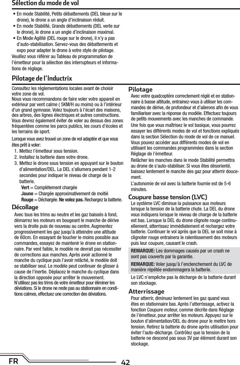 42FR• En mode Stabilité, Petits débattements (DEL bleue sur le drone), le drone a un angle d’inclinaison réduit.• En mode Stabilité, Grands débattements (DEL verte sur le drone), le drone a un angle d’inclinaison maximal.• En Mode Agilité (DEL rouge sur le drone), il n’y a pas d’auto-stabilisation. Servez-vous des débattements et expo pour adapter le drone à votre style de pilotage. Veuillez vous référer au Tableau de programmation de l’émetteur pour la sélection des interrupteurs et informa-tions de réglage.Sélection du mode de volConsultez les réglementations locales avant de choisir votre zone de vol.Nous vous recommandons de faire voler votre appareil en extérieur par vent calme ( 5KM/H ou moins) ou à l’intérieur d’un grand gymnase. Volez toujours à l’écart des maisons, des arbres, des lignes électriques et autres constructions. Vous devrez également éviter de voler au dessus des zones fréquentées comme les parcs publics, les cours d’écoles et les terrains de sport.Lorsque vous avez trouvé un zone de vol adaptée et que vous êtes prêt à voler:1. Mettez l’émetteur sous tension.2. Installez la batterie dans votre drone.3. Mettez le drone sous tension en appuyant sur le bouton d’alimentation/DEL. La DEL s’allumera pendant 1-2 secondes pour indiquer le niveau de charge de la batterie.Vert = Complètement chargéeJaune = Chargée approximativement de moitiéRouge = Déchargée. Ne volez pas. Rechargez la batterie.DécollageAvec tous les trims au neutre et les gaz baissés à fond, démarrez les moteurs en bougeant le manche de dérive vers la droite puis de nouveau au centre. Augmentez progressivement les gaz jusqu’à atteindre une altitude de 60cm. En essayant de toucher le moins possible aux commandes, essayez de maintenir le drone en station-naire. Par vent faible, le modèle ne devrait pas nécessiter de corrections aux manches. Après avoir actionné le manche du cyclique puis l’avoir relâché, le modèle doit se stabiliser seul. Le modèle peut continuer de glisser à cause de l’inertie. Déplacez le manche du cyclique dans la direction opposée pour arrêter le mouvement.N’utilisez pas les trims de votre émetteur pour éliminer les déviations. Si le drone ne reste pas au stationnaire en condi-tions calmes, effectuez une correction des déviations.PilotageAvec votre quadcoptère correctement réglé et en station-naire à basse altitude, entrainez-vous à utiliser les com-mandes de dérive, de profondeur et d’ailerons aﬁ n de vous familiariser avec la réponse du modèle. Effectuez toujours de petits mouvements avec les manches de commande.Une fois que vous maîtrisez le vol basique, vous pourrez essayer les différents modes de vol et fonctions expliqués dans la section Sélection du mode de vol de ce manuel. Vous pouvez accéder aux différents modes de vol en utilisant les commandes programmées dans la section Réglage de l’émetteur. Relâcher les manches dans le mode Stabilité permettra au drone de s’auto-stabiliser. Si vous êtes désorienté, baissez lentement le manche des gaz pour atterrir douce-ment. L’autonomie de vol avec la batterie fournie est de 5-6 minutes.Coupure basse tension (LVC)Le système LVC diminue la puissance aux moteurs lorsque la tension de la batterie chute. La DEL du drone vous indiquera lorsque le niveau de charge de la batterie est bas. Lorsque la DEL du drone clignote rouge continu-ellement, atterrissez immédiatement et rechargez votre batterie. Continuer le vol après que la DEL se soit mise à clignoter rouge entrainera le ralentissement des moteurs puis leur coupure, causant le crash.REMARQUE: Les dommages causés par un crash ne sont pas couverts par la garantie.REMARQUE: Voler jusqu’à l’enclenchement du LVC de manière répétée endommagera la batterie.Le LVC n’empêche pas la décharge de la batterie durant son stockage.AtterrissagePour atterrir, diminuez lentement les gaz quand vous êtes en stationnaire bas. Après l’atterrissage, activez la fonction Coupure moteur, comme décrite dans Réglage de l’émetteur, pour arrêter les moteurs. Appuyez sur le bouton d’alimentation/DEL du drone pour le mettre hors tension. Retirez la batterie du drone après utilisation pour éviter l’auto-décharge. Contrôlez que la tension de la batterie ne descend pas sous 3V par élément durant son stockage.Pilotage de l’Inductrix