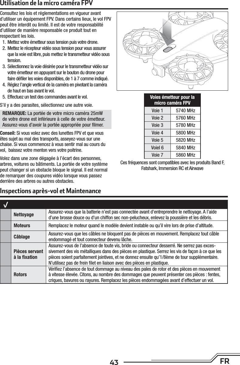 43 FRConsultez les lois et réglementations en vigueur avant d’utiliser un équipement FPV. Dans certains lieux, le vol FPV peut être interdit ou limité. Il est de votre responsabilité d’utiliser de manière responsable ce produit tout en respectant les lois.  1.  Mettez votre émetteur sous tension puis votre drone.2.  Mettez le récepteur vidéo sous tension pour vous assurer que la voie est libre, puis mettez le transmetteur vidéo sous tension.3.  Sélectionnez la voie désirée pour le transmetteur vidéo sur votre émetteur en appuyant sur le bouton du drone pour faire déﬁ ler les voies disponibles, de 1 à 7 comme indiqué.4.  Réglez l’angle vertical de la caméra en pivotant la caméra de haut en bas avant le vol.5.  Effectuez un test des commandes avant le vol.S’il y a des parasites, sélectionnez une autre voie.REMARQUE: La portée de votre micro caméra 25mW de votre drone est inférieure à celle de votre émetteur. Assurez-vous d’avoir la portée appropriée pour ﬁ lmer.Conseil: Si vous volez avec des lunettes FPV et que vous êtes sujet au mal des transports, asseyez-vous sur une chaise. Si vous commencez à vous sentir mal au cours du vol,  baissez votre menton vers votre poitrine.Volez dans une zone dégagée à l’écart des personnes, arbres, voitures ou bâtiments. La portée de votre système peut changer si un obstacle bloque le signal. Il est normal de remarquer des coupures vidéo lorsque vous passez derrière des arbres ou autres obstacles.Voies émetteur pour la micro caméra FPVVoie 1 5740 MHzVoie 2 5760 MHzVoie 3 5780 MHzVoie 4 5800 MHzVoie 5 5820 MHzVoiel 6 5840 MHzVoie 7 5860 MHzUtilisation de la micro caméra FPVCes fréquences sont compatibles avec les produits Band F, Fatshark, Immersion RC et AirwaveInspections après-vol et Maintenance√Nettoyage  Assurez-vous que la batterie n’est pas connectée avant d&apos;entreprendre le nettoyage. Al’aide d’une brosse douce ou d&apos;un chiffon sec non-pelucheux, enlevez la poussière et les débris. Moteurs Remplacez le moteur quand le modèle devient instable ou qu’il vire lors de prise d’altitude.Câblage Assurez-vous que les câbles ne bloquent pas de pièces en mouvement. Remplacez tout câble endommagé et tout connecteur devenu lâche.Pièces servant àla ﬁ xationAssurez-vous de l’absence de toute vis, bride ou connecteur desserré. Ne serrez pas exces-sivement des vis métalliques dans des pièces en plastique. Serrez les vis de façon àce que les pièces soient parfaitement jointives, et ne donnez ensuite qu’1/8ème de tour supplémentaire. N’utilisez pas de frein ﬁ let en liaison avec des pièces en plastique.RotorsVériﬁ ez l’absence de tout dommage au niveau des pales de rotor et des pièces en mouvement àvitesse élevée. Citons, au nombre des dommages que peuvent présenter ces pièces: fentes, criques, bavures ou rayures. Remplacez les pièces endommagées avant d’effectuer un vol. 