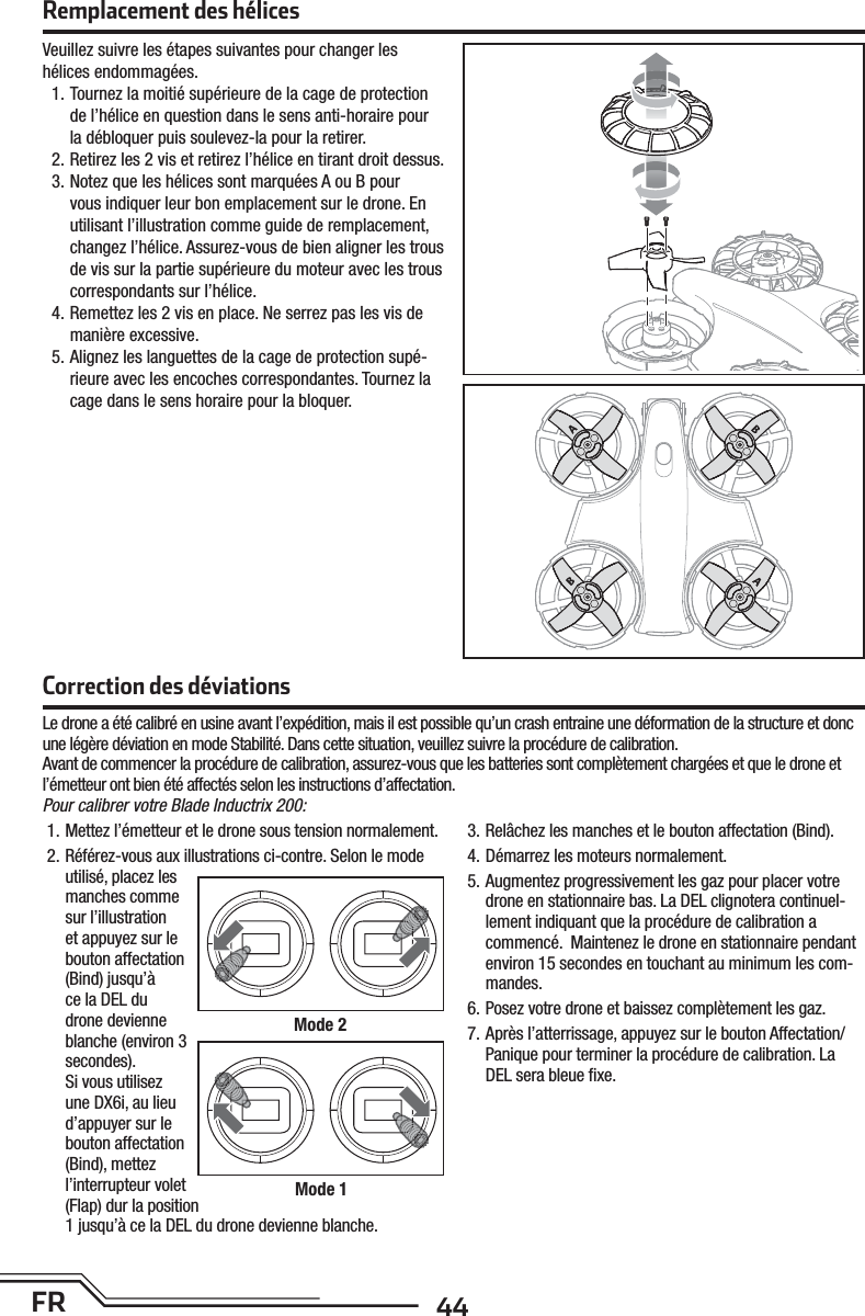 44FRCorrection des déviationsLe drone a été calibré en usine avant l’expédition, mais il est possible qu’un crash entraine une déformation de la structure et donc une légère déviation en mode Stabilité. Dans cette situation, veuillez suivre la procédure de calibration.Avant de commencer la procédure de calibration, assurez-vous que les batteries sont complètement chargées et que le drone et l’émetteur ont bien été affectés selon les instructions d’affectation.Pour calibrer votre Blade Inductrix 200:1. Mettez l’émetteur et le drone sous tension normalement.2. Référez-vous aux illustrations ci-contre. Selon le mode utilisé, placez les manches comme sur l’illustration et appuyez sur le bouton affectation (Bind) jusqu’à ce la DEL du drone devienne blanche (environ 3 secondes).Si vous utilisez une DX6i, au lieu d’appuyer sur le bouton affectation (Bind), mettez l’interrupteur volet (Flap) dur la position 1 jusqu’à ce la DEL du drone devienne blanche.3. Relâchez les manches et le bouton affectation (Bind).4. Démarrez les moteurs normalement.5. Augmentez progressivement les gaz pour placer votre drone en stationnaire bas. La DEL clignotera continuel-lement indiquant que la procédure de calibration a commencé.  Maintenez le drone en stationnaire pendant environ 15 secondes en touchant au minimum les com-mandes.6. Posez votre drone et baissez complètement les gaz.7. Après l’atterrissage, appuyez sur le bouton Affectation/Panique pour terminer la procédure de calibration. La DEL sera bleue ﬁ xe.Mode 2Mode 1Remplacement des hélicesVeuillez suivre les étapes suivantes pour changer les hélices endommagées.1. Tournez la moitié supérieure de la cage de protection de l’hélice en question dans le sens anti-horaire pour la débloquer puis soulevez-la pour la retirer.2. Retirez les 2 vis et retirez l’hélice en tirant droit dessus.3. Notez que les hélices sont marquées A ou B pour vous indiquer leur bon emplacement sur le drone. En utilisant l’illustration comme guide de remplacement, changez l’hélice. Assurez-vous de bien aligner les trous de vis sur la partie supérieure du moteur avec les trous correspondants sur l’hélice.4. Remettez les 2 vis en place. Ne serrez pas les vis de manière excessive.5. Alignez les languettes de la cage de protection supé-rieure avec les encoches correspondantes. Tournez la cage dans le sens horaire pour la bloquer.