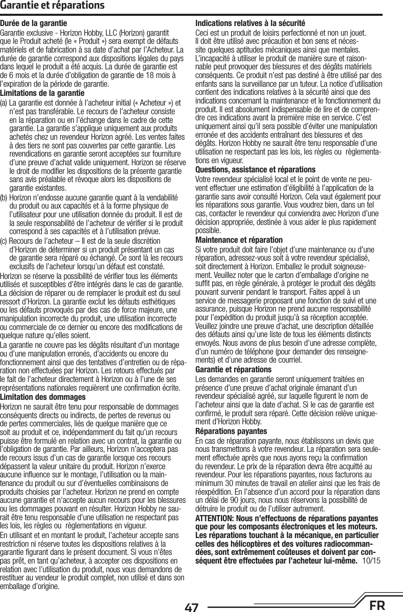 47 FRGarantie et réparationsDurée de la garantieGarantie exclusive - Horizon Hobby, LLC (Horizon) garantit que le Produit acheté (le « Produit ») sera exempt de défauts matériels et de fabrication à sa date d’achat par l’Acheteur. La durée de garantie correspond aux dispositions légales du pays dans lequel le produit aété acquis. La durée de garantie est de 6 mois et la durée d’obligation de garantie de 18 mois à l’expiration de la période de garantie.Limitations de la garantie(a) La garantie est donnée à l’acheteur initial (« Acheteur ») et n’est pas transférable. Le recours de l’acheteur consiste en la réparation ou en l’échange dans le cadre de cette garan tie. La garantie s’applique uniquement aux produits achetés chez un revendeur Horizon agréé. Les ventes faites à des tiers ne sont pas couvertes par cette garantie. Les revendications en garantie seront acceptées sur fourniture d’une preuve d’achat valide uniquement. Horizon se réserve le droit de modifier les dispositions de la présente garantie sans avis préalable et révoque alors les dispositions de garantie existantes.(b) Horizon n’endosse aucune garantie quant à la vendabilité du produit ou aux capacités et à la forme physique de l’utilisateur pour une utilisation donnée du produit. Il est de la seule responsabilité de l’acheteur de vérifier si le produit correspond à ses capacités et à l’utilisation prévue.(c) Recours de l’acheteur – Il est de la seule discrétion d’Horizon de déterminer si un produit présentant un cas de garantie sera réparé ou échangé. Ce sont là les recours exclusifs de l’acheteur lorsqu’un défaut est constaté.Horizon se réserve la possibilité de vérifier tous les éléments utilisés et susceptibles d’être intégrés dans le cas de garantie. La décision de réparer ou de remplacer le produit est du seul ressort d’Horizon. La garantie exclut les défauts esthétiques ou les défauts provoqués par des cas de force majeure, une manipulation incorrecte du produit, une utilisation incorrecte ou commerciale de ce dernier ou encore des modifications de quelque nature qu’elles soient.La garantie ne couvre pas les dégâts résultant d’un montage ou d’une manipulation erronés, d’accidents ou encore du fonctionnement ainsi que des tentatives d’entretien ou de répa-ration non effectuées par Horizon. Les retours effectués par le fait de l’acheteur directement à Horizon ou à l’une de ses représentations nationales requièrent une confirmation écrite.Limitation des dommagesHorizon ne saurait être tenu pour responsable de dommages conséquents directs ou indirects, de pertes de revenus ou de pertes commerciales, liés de quelque manière que ce soit au produit et ce, indépendamment du fait qu’un recours puisse être formulé en relation avec un contrat, la garantie ou l’obligation de garantie. Par ailleurs, Horizon n’acceptera pas de recours issus d’un cas de garantie lorsque ces recours dépassent la valeur unitaire du produit. Horizon n’exerce aucune influence sur le montage, l’utilisation ou la main-tenance du produit ou sur d’éventuelles combinaisons de produits choisies par l’acheteur. Horizon ne prend en compte aucune garantie et n‘accepte aucun recours pour les blessures ou les dommages pouvant en résulter. Horizon Hobby ne sau-rait être tenu responsable d’une utilisation ne respectant pas les lois, les règles ou règlementations en vigueur.En utilisant et en montant le produit, l’acheteur accepte sans restriction ni réserve toutes les dispositions relatives à la garantie figurant dans le présent document. Si vous n’êtes pas prêt, en tant qu’acheteur, à accepter ces dispositions en relation avec l’utilisation du produit, nous vous demandons de restituer au vendeur le produit complet, non utilisé et dans son emballage d’origine.Indications relatives à la sécuritéCeci est un produit de loisirs perfectionné et non un jouet. Il doit être utilisé avec précaution et bon sens et néces-site quelques aptitudes mécaniques ainsi que mentales. L’incapacité à utiliser le produit de manière sure et raison-nable peut provoquer des blessures et des dégâts matériels conséquents. Ce produit n’est pas destiné à être utilisé par des enfants sans la surveillance par un tuteur. La notice d’utilisation contient des indications relatives à la sécurité ainsi que des indications concernant la maintenance et le fonctionnement du produit. Il est absolument indispensable de lire et de compren-dre ces indications avant la première mise en service. C’est uniquement ainsi qu’il sera possible d’éviter une manipulation erronée et des accidents entraînant des blessures et des dégâts. Horizon Hobby ne saurait être tenu responsable d’une utilisation ne respectant pas les lois, les règles ou règlementa-tions en vigueur.Questions, assistance et réparationsVotre revendeur spécialisé local et le point de vente ne peu-vent effectuer une estimation d’éligibilité à l’application de la garantie sans avoir consulté Horizon. Cela vaut également pour les réparations sous garantie. Vous voudrez bien, dans un tel cas, contacter le revendeur qui conviendra avec Horizon d’une décision appropriée, destinée à vous aider le plus rapidement possible.Maintenance et réparationSi votre produit doit faire l’objet d’une maintenance ou d’une réparation, adressez-vous soit à votre revendeur spécialisé, soit directement à Horizon. Emballez le produit soigneuse-ment. Veuillez noter que le carton d’emballage d’origine ne suffit pas, en règle générale, à protéger le produit des dégâts pouvant survenir pendant le transport. Faites appel à un service de messagerie proposant une fonction de suivi et une assurance, puisque Horizon ne prend aucune responsabilité pour l’expédition du produit jusqu’à sa réception acceptée. Veuillez joindre une preuve d’achat, une description détaillée des défauts ainsi qu’une liste de tous les éléments distincts envoyés. Nous avons de plus besoin d’une adresse complète, d’un numéro de téléphone (pour demander des renseigne-ments) et d’une adresse de courriel.Garantie et réparationsLes demandes en garantie seront uniquement traitées en présence d’une preuve d’achat originale émanant d’un revendeur spécialisé agréé, sur laquelle figurent le nom de l’acheteur ainsi que la date d’achat. Si le cas de garantie est confirmé, le produit sera réparé. Cette décision relève unique-ment d’Horizon Hobby. Réparations payantesEn cas de réparation payante, nous établissons un devis que nous transmettons à votre revendeur. La réparation sera seule-ment effectuée après que nous ayons reçu la confirmation du revendeur. Le prix de la réparation devra être acquitté au revendeur. Pour les réparations payantes, nous facturons au minimum 30 minutes de travail en atelier ainsi que les frais de réexpédition. En l’absence d’un accord pour la réparation dans un délai de 90 jours, nous nous réservons la possibilité de détruire le produit ou de l’utiliser autrement. ATTENTION: Nous n’effectuons de réparations payantes que pour les composants électroniques et les moteurs. Les réparations touchant à la mécanique, en particulier celles des hélicoptères et des voitures radiocomman-dées, sont extrêmement coûteuses et doivent par con-séquent être effectuées par l’acheteur lui-même. 10/15