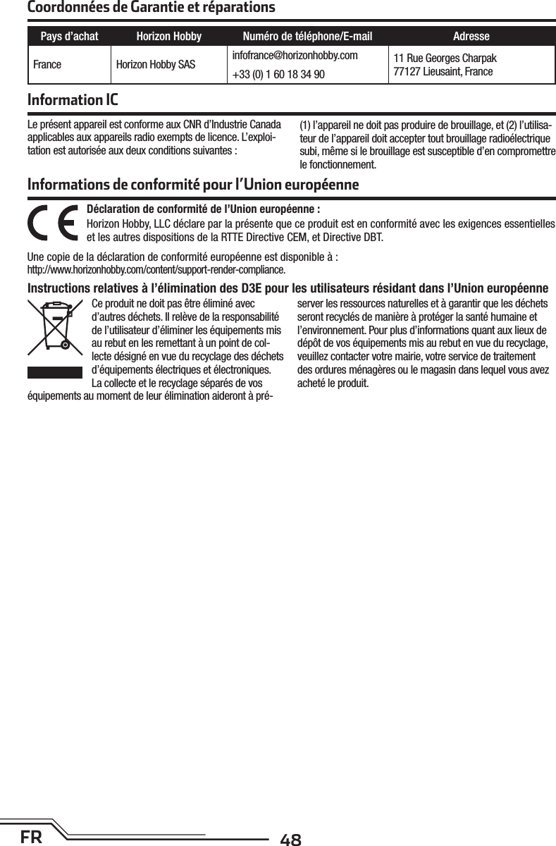 48FRLe présent appareil est conforme aux CNR d’Industrie Canada applicables aux appareils radio exempts de licence. L’exploi-tation est autorisée aux deux conditions suivantes :(1) l’appareil ne doit pas produire de brouillage, et (2) l’utilisa-teur de l’appareil doit accepter tout brouillage radioélectrique subi, même si le brouillage est susceptible d’en compromettre le fonctionnement.Coordonnées de Garantie et réparationsInformation ICPays d’achat Horizon Hobby Numéro de téléphone/E-mail AdresseFrance Horizon Hobby SAS infofrance@horizonhobby.com 11 Rue Georges Charpak77127 Lieusaint, France+33 (0) 1 60 18 34 90Informations de conformité pour l’Union européenneDéclaration de conformité de l’Union européenne :Horizon Hobby, LLC déclare par la présente que ce produit est en conformité avec les exigences essentielles et les autres dispositions de la RTTE Directive CEM, et Directive DBT.Une copie de la déclaration de conformité européenne est disponible à:http://www.horizonhobby.com/content/support-render-compliance.Instructions relatives à l’élimination des D3E pour les utilisateurs résidant dans l’Union européenneCe produit ne doit pas être éliminé avec d’autres déchets. Il relève de la responsabilité de l’utilisateur d’éliminer les équipements mis au rebut en les remettant à un point de col-lecte désigné en vue du recyclage des déchets d’équipements électriques et électroniques. La collecte et le recyclage séparés de vos équipements au moment de leur élimination aideront à pré-server les ressources naturelles et à garantir que les déchets seront recyclés de manière à protéger la santé humaine et l’environnement. Pour plus d’informations quant aux lieux de dépôt de vos équipements mis au rebut en vue du recyclage, veuillez contacter votre mairie, votre service de traitement des ordures ménagères ou le magasin dans lequel vous avez acheté le produit.