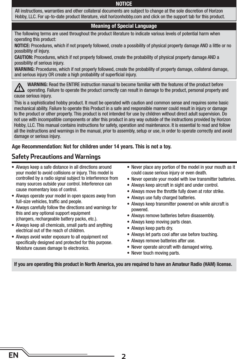 2ENWARNING: Read the ENTIRE instruction manual to become familiar with the features of the product before operating. Failure to operate the product correctly can result in damage to the product, personal property and cause serious injury. This is a sophisticated hobby product. It must be operated with caution and common sense and requires some basic mechanical ability. Failure to operate this Product in a safe and responsible manner could result in injury or damage to the product or other property. This product is not intended for use by children without direct adult supervision. Do not use with incompatible components or alter this product in any way outside of the instructions provided by Horizon Hobby, LLC. This manual contains instructions for safety, operation and maintenance. It is essential to read and follow all the instructions and warnings in the manual, prior to assembly, setup or use, in order to operate correctly and avoid damage or serious injury.The following terms are used throughout the product literature to indicate various levels of potential harm whenoperating this product:NOTICE: Procedures, which if not properly followed, create a possibility of physical property damage AND a little or no possibility of injury.CAUTION: Procedures, which if not properly followed, create the probability of physical property damage AND apossibility of serious injury.WARNING: Procedures, which if not properly followed, create the probability of property damage, collateral damage, and serious injury OR create a high probability of superﬁ cial injury. • Always keep a safe distance in all directions around your model to avoid collisions or injury. This model is controlled by a radio signal subject to interference from many sources outside your control. Interference can cause momentary loss of control.• Always operate your model in open spaces away from full-size vehicles, trafﬁ c and people.• Always carefully follow the directions and warnings for this and any optional support equipment (chargers, rechargeable battery packs, etc.).• Always keep all chemicals, small parts and anything electrical out of the reach of children.• Always avoid water exposure to all equipment not speciﬁ cally designed and protected for this purpose. Moisture causes damage to electronics.• Never place any portion of the model in your mouth as it could cause serious injury or even death.• Never operate your model with low transmitter batteries.• Always keep aircraft in sight and under control.• Always move the throttle fully down at rotor strike.• Always use fully charged batteries.• Always keep transmitter powered on while aircraft is powered.• Always remove batteries before disassembly.• Always keep moving parts clean.• Always keep parts dry.• Always let parts cool after use before touching.• Always remove batteries after use.• Never operate aircraft with damaged wiring.• Never touch moving parts.NOTICEAll instructions, warranties and other collateral documents are subject to change at the sole discretion of HorizonHobby, LLC. For up-to-date product literature, visit horizonhobby.com and click on the support tab for this product.Meaning of Special LanguageSafety Precautions and WarningsAge Recommendation: Not for children under 14 years. This is not a toy. If you are operating this product in North America, you are required to have an Amateur Radio (HAM) license.