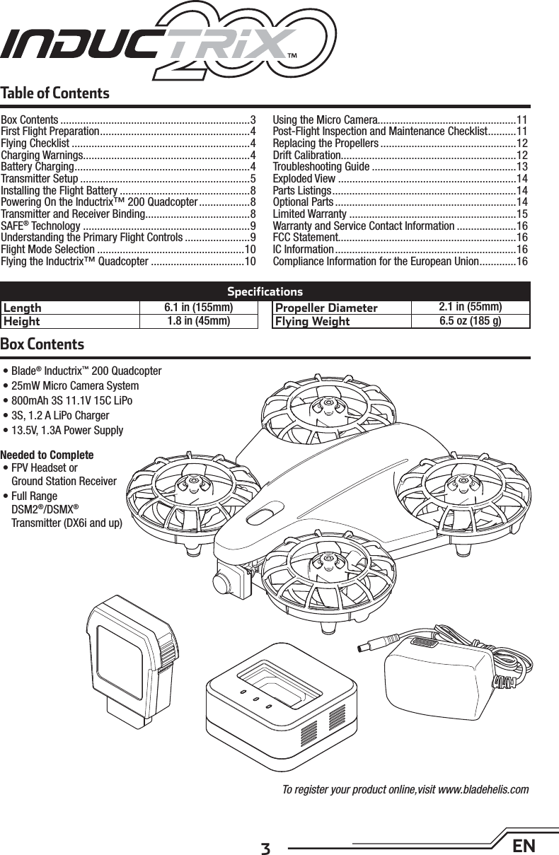 3ENBox Contents• Blade® Inductrix™ 200 Quadcopter• 25mW Micro Camera System• 800mAh 3S 11.1V 15C LiPo• 3S, 1.2 A LiPo Charger• 13.5V, 1.3A Power SupplyTable of ContentsLength 6.1 in (155mm)Height 1.8 in (45mm)Propeller Diameter 2.1 in (55mm)Flying Weight 6.5 oz (185 g)SpecificationsTo register your product online,visit www.bladehelis.comNeeded to Complete• FPV Headset orGround Station Receiver• Full RangeDSM2®/DSMX®Transmitter (DX6i and up)Box Contents ...................................................................3First Flight Preparation .....................................................4Flying Checklist ...............................................................4Charging Warnings...........................................................4Battery Charging ..............................................................4Transmitter Setup ............................................................5Installing the Flight Battery ..............................................8Powering On the Inductrix™ 200 Quadcopter ..................8Transmitter and Receiver Binding .....................................8SAFE® Technology ...........................................................9Understanding the Primary Flight Controls .......................9Flight Mode Selection ....................................................10Flying the Inductrix™ Quadcopter .................................10Using the Micro Camera.................................................11Post-Flight Inspection and Maintenance Checklist ..........11Replacing the Propellers ................................................12Drift Calibration..............................................................12Troubleshooting Guide ...................................................13Exploded View ...............................................................14Parts Listings .................................................................14Optional Parts ................................................................14Limited Warranty ...........................................................15Warranty and Service Contact Information .....................16FCC Statement...............................................................16IC Information ................................................................16Compliance Information for the European Union .............16