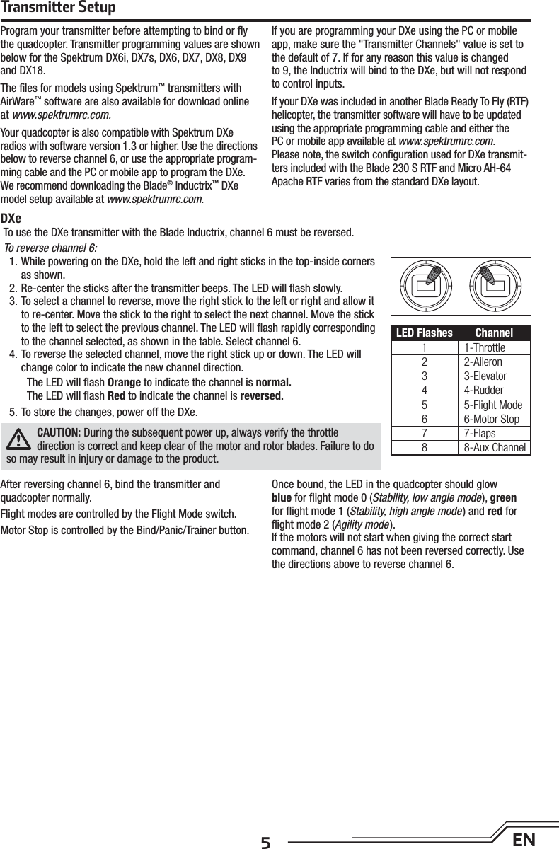 5ENTransmitter SetupProgram your transmitter before attempting to bind or ﬂ y the quadcopter. Transmitter programming values are shown below for the Spektrum DX6i, DX7s, DX6, DX7, DX8, DX9 and DX18.The ﬁ les for models using Spektrum™ transmitters with AirWare™ software are also available for download online at www.spektrumrc.com.Your quadcopter is also compatible with Spektrum DXe radios with software version 1.3 or higher. Use the directions below to reverse channel 6, or use the appropriate program-ming cable and the PC or mobile app to program the DXe. We recommend downloading the Blade® Inductrix™ DXe model setup available at www.spektrumrc.com.If you are programming your DXe using the PC or mobile app, make sure the &quot;Transmitter Channels&quot; value is set to the default of 7. If for any reason this value is changedto 9, the Inductrix will bind to the DXe, but will not respond to control inputs.If your DXe was included in another Blade Ready To Fly (RTF) helicopter, the transmitter software will have to be updated using the appropriate programming cable and either thePC or mobile app available at www.spektrumrc.com.Please note, the switch conﬁ guration used for DXe transmit-ters included with the Blade 230 S RTF and Micro AH-64 Apache RTF varies from the standard DXe layout.After reversing channel 6, bind the transmitter andquadcopter normally.Flight modes are controlled by the Flight Mode switch.Motor Stop is controlled by the Bind/Panic/Trainer button.Once bound, the LED in the quadcopter should glowblue for ﬂ ight mode 0 (Stability, low angle mode), green for ﬂ ight mode 1 (Stability, high angle mode) and red for ﬂ ight mode 2 (Agility mode).If the motors will not start when giving the correct start command, channel 6 has not been reversed correctly. Use the directions above to reverse channel 6.To use the DXe transmitter with the Blade Inductrix, channel 6 must be reversed.To reverse channel 6:1. While powering on the DXe, hold the left and right sticks in the top-inside corners as shown.2. Re-center the sticks after the transmitter beeps. The LED will ﬂ ash slowly.3. To select a channel to reverse, move the right stick to the left or right and allow it to re-center. Move the stick to the right to select the next channel. Move the stick to the left to select the previous channel. The LED will ﬂ ash rapidly corresponding to the channel selected, as shown in the table. Select channel 6.4. To reverse the selected channel, move the right stick up or down. The LED will change color to indicate the new channel direction.The LED will ﬂ ash Orange to indicate the channel is normal.The LED will ﬂ ash Red to indicate the channel is reversed.5. To store the changes, power off the DXe.CAUTION: During the subsequent power up, always verify the throttledirection is correct and keep clear of the motor and rotor blades. Failure to do so may result in injury or damage to the product.DXeLED Flashes Channel1 1-Throttle2 2-Aileron3 3-Elevator4 4-Rudder5 5-Flight Mode6 6-Motor Stop7 7-Flaps8 8-Aux Channel