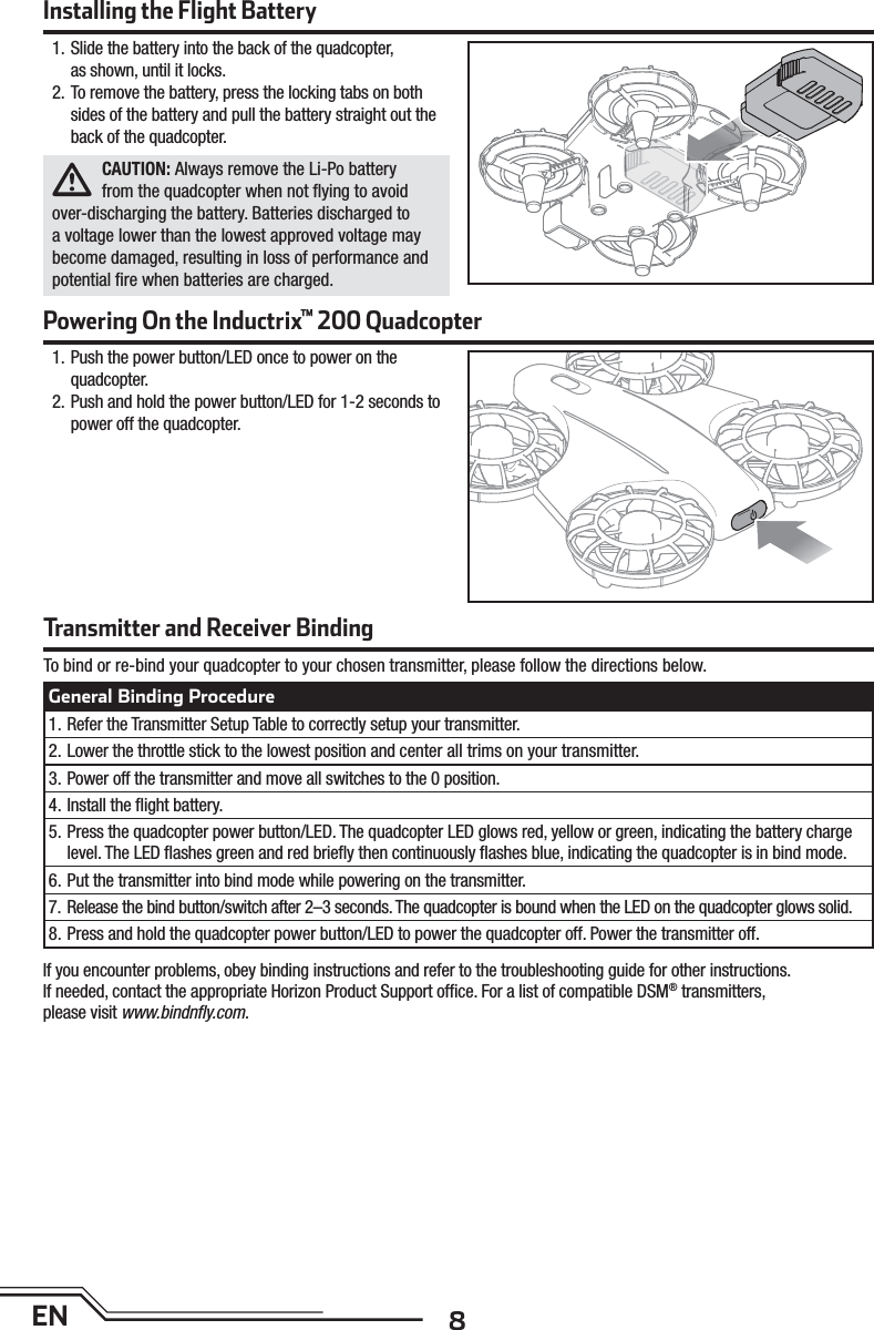 8ENInstalling the Flight BatteryPowering On the Inductrix™ 200 Quadcopter1. Slide the battery into the back of the quadcopter,as shown, until it locks.2. To remove the battery, press the locking tabs on both sides of the battery and pull the battery straight out the back of the quadcopter.CAUTION: Always remove the Li-Po battery from the quadcopter when not ﬂ ying to avoid over-discharging the battery. Batteries discharged to a voltage lower than the lowest approved voltage may become damaged, resulting in loss of performance and potential ﬁ re when batteries are charged.1. Push the power button/LED once to power on the quadcopter.2. Push and hold the power button/LED for 1-2 seconds to power off the quadcopter.To bind or re-bind your quadcopter to your chosen transmitter, please follow the directions below.If you encounter problems, obey binding instructions and refer to the troubleshooting guide for other instructions.If needed, contact the appropriate Horizon Product Support ofﬁ ce. For a list of compatible DSM® transmitters,please visit www.bindnﬂ y.com.Transmitter and Receiver BindingGeneral Binding Procedure1. Refer the Transmitter Setup Table to correctly setup your transmitter.2. Lower the throttle stick to the lowest position and center all trims on your transmitter.3. Power off the transmitter and move all switches to the 0 position.4. Install the ﬂ ight battery.5. Press the quadcopter power button/LED. The quadcopter LED glows red, yellow or green, indicating the battery charge level. The LED ﬂ ashes green and red brieﬂ y then continuously ﬂ ashes blue, indicating the quadcopter is in bind mode.6. Put the transmitter into bind mode while powering on the transmitter.7. Release the bind button/switch after 2–3 seconds. The quadcopter is bound when the LED on the quadcopter glows solid.8. Press and hold the quadcopter power button/LED to power the quadcopter off. Power the transmitter off.