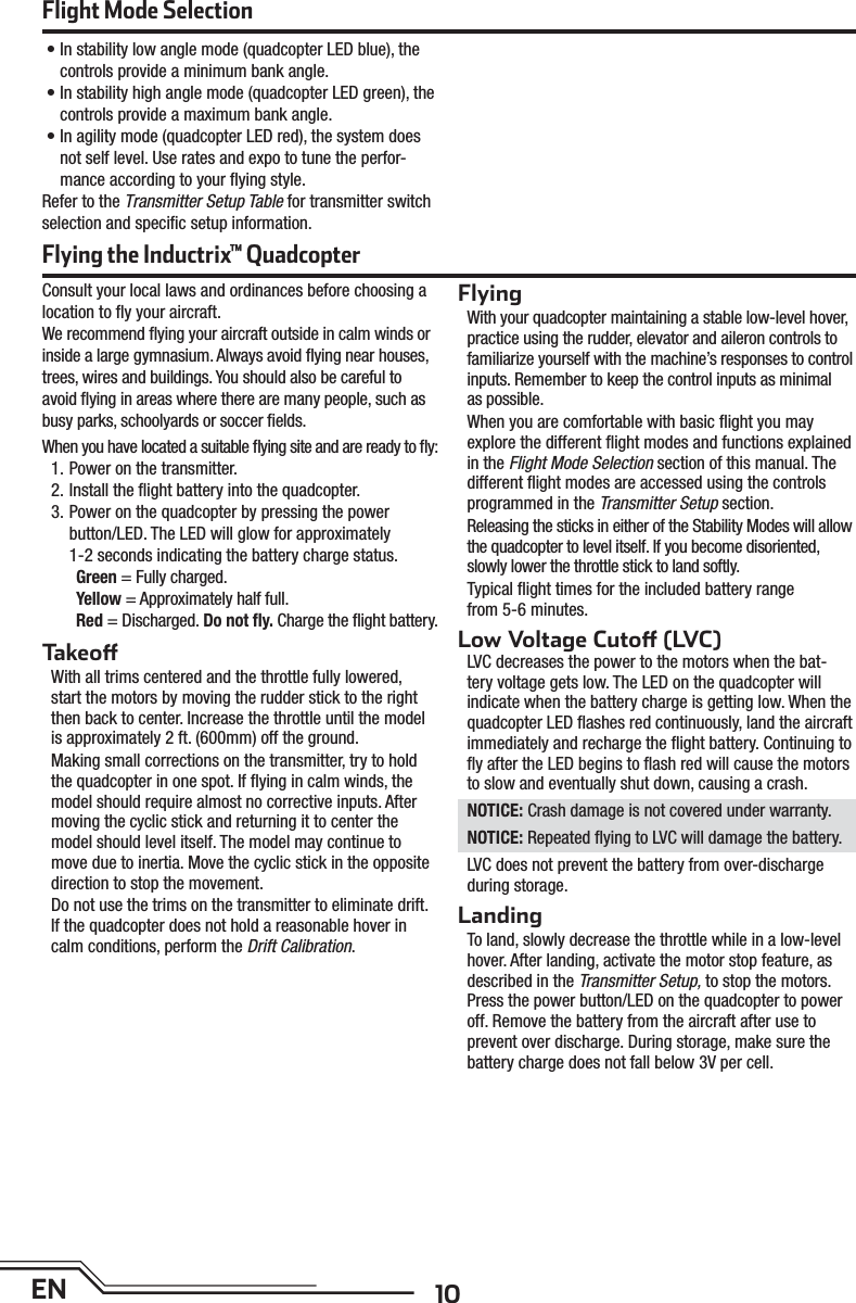 10EN• In stability low angle mode (quadcopter LED blue), the controls provide a minimum bank angle.• In stability high angle mode (quadcopter LED green), the controls provide a maximum bank angle. • In agility mode (quadcopter LED red), the system does not self level. Use rates and expo to tune the perfor-mance according to your ﬂ ying style.Refer to the Transmitter Setup Table for transmitter switch selection and speciﬁ c setup information.Flight Mode SelectionConsult your local laws and ordinances before choosing a location to ﬂ y your aircraft.We recommend ﬂ ying your aircraft outside in calm winds or inside a large gymnasium. Always avoid ﬂ ying near houses, trees, wires and buildings. You should also be careful to avoid ﬂ ying in areas where there are many people, such as busy parks, schoolyards or soccer ﬁ elds.When you have located a suitable ﬂ ying site and are ready to ﬂ y:1. Power on the transmitter.2. Install the ﬂ ight battery into the quadcopter.3. Power on the quadcopter by pressing the powerbutton/LED. The LED will glow for approximately1-2 seconds indicating the battery charge status.Green = Fully charged.Yellow = Approximately half full.Red = Discharged. Do not ﬂ y. Charge the ﬂ ight battery.Takeo With all trims centered and the throttle fully lowered,start the motors by moving the rudder stick to the right then back to center. Increase the throttle until the model is approximately 2 ft. (600mm) off the ground. Making small corrections on the transmitter, try to hold the quadcopter in one spot. If ﬂ ying in calm winds, the model should require almost no corrective inputs. After moving the cyclic stick and returning it to center the model should level itself. The model may continue to move due to inertia. Move the cyclic stick in the opposite direction to stop the movement.Do not use the trims on the transmitter to eliminate drift. If the quadcopter does not hold a reasonable hover in calm conditions, perform the Drift Calibration.FlyingWith your quadcopter maintaining a stable low-level hover, practice using the rudder, elevator and aileron controls to familiarize yourself with the machine’s responses to control inputs. Remember to keep the control inputs as minimal as possible.When you are comfortable with basic ﬂ ight you may explore the different ﬂ ight modes and functions explained in the Flight Mode Selection section of this manual. The different ﬂ ight modes are accessed using the controls programmed in the Transmitter Setup section.Releasing the sticks in either of the Stability Modes will allow the quadcopter to level itself. If you become disoriented, slowly lower the throttle stick to land softly. Typical ﬂ ight times for the included battery rangefrom 5-6 minutes.Low Voltage Cuto  (LVC)LVC decreases the power to the motors when the bat-tery voltage gets low. The LED on the quadcopter will indicate when the battery charge is getting low. When the quadcopter LED ﬂ ashes red continuously, land the aircraft immediately and recharge the ﬂ ight battery. Continuing to ﬂ y after the LED begins to ﬂ ash red will cause the motors to slow and eventually shut down, causing a crash.NOTICE: Crash damage is not covered under warranty.NOTICE: Repeated ﬂ ying to LVC will damage the battery.LVC does not prevent the battery from over-discharge during storage.LandingTo land, slowly decrease the throttle while in a low-level hover. After landing, activate the motor stop feature, as described in the Transmitter Setup, to stop the motors. Press the power button/LED on the quadcopter to power off. Remove the battery from the aircraft after use to prevent over discharge. During storage, make sure the battery charge does not fall below 3V per cell.Flying the Inductrix™ Quadcopter
