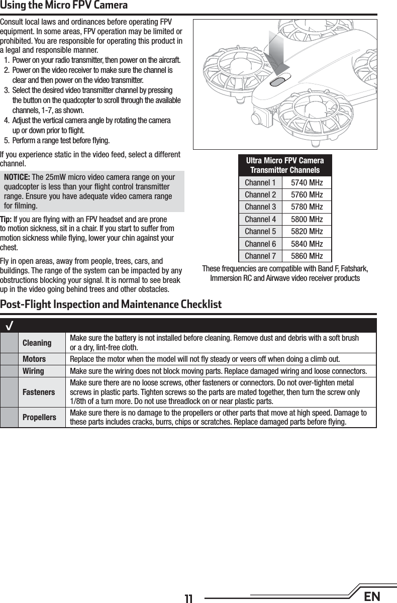 11 ENConsult local laws and ordinances before operating FPV equipment. In some areas, FPV operation may be limited or prohibited. You are responsible for operating this product in a legal and responsible manner.1.  Power on your radio transmitter, then power on the aircraft.2.  Power on the video receiver to make sure the channel is clear and then power on the video transmitter.3.  Select the desired video transmitter channel by pressing the button on the quadcopter to scroll through the available channels, 1-7, as shown.4.  Adjust the vertical camera angle by rotating the cameraup or down prior to ﬂ ight.5.  Perform a range test before ﬂ ying.If you experience static in the video feed, select a different channel.NOTICE: The 25mW micro video camera range on your quadcopter is less than your ﬂ ight control transmitter range. Ensure you have adequate video camera range for ﬁ lming.Tip: If you are ﬂ ying with an FPV headset and are prone to motion sickness, sit in a chair. If you start to suffer from motion sickness while ﬂ ying, lower your chin against your chest.Fly in open areas, away from people, trees, cars, and buildings. The range of the system can be impacted by any obstructions blocking your signal. It is normal to see break up in the video going behind trees and other obstacles.Ultra Micro FPV Camera Transmitter ChannelsChannel 1 5740 MHzChannel 2 5760 MHzChannel 3 5780 MHzChannel 4 5800 MHzChannel 5 5820 MHzChannel 6 5840 MHzChannel 7 5860 MHzUsing the Micro FPV CameraThese frequencies are compatible with Band F, Fatshark,Immersion RC and Airwave video receiver productsPost-Flight Inspection and Maintenance Checklist√Cleaning  Make sure the battery is not installed before cleaning. Remove dust and debris with a soft brush or a dry, lint-free cloth. Motors Replace the motor when the model will not ﬂ y steady or veers off when doing a climb out.Wiring Make sure the wiring does not block moving parts. Replace damaged wiring and loose connectors.FastenersMake sure there are no loose screws, other fasteners or connectors. Do not over-tighten metal screws in plastic parts. Tighten screws so the parts are mated together, then turn the screw only 1/8th of a turn more. Do not use threadlock on or near plastic parts.Propellers Make sure there is no damage to the propellers or other parts that move at high speed. Damage to these parts includes cracks, burrs, chips or scratches. Replace damaged parts before ﬂ ying. 
