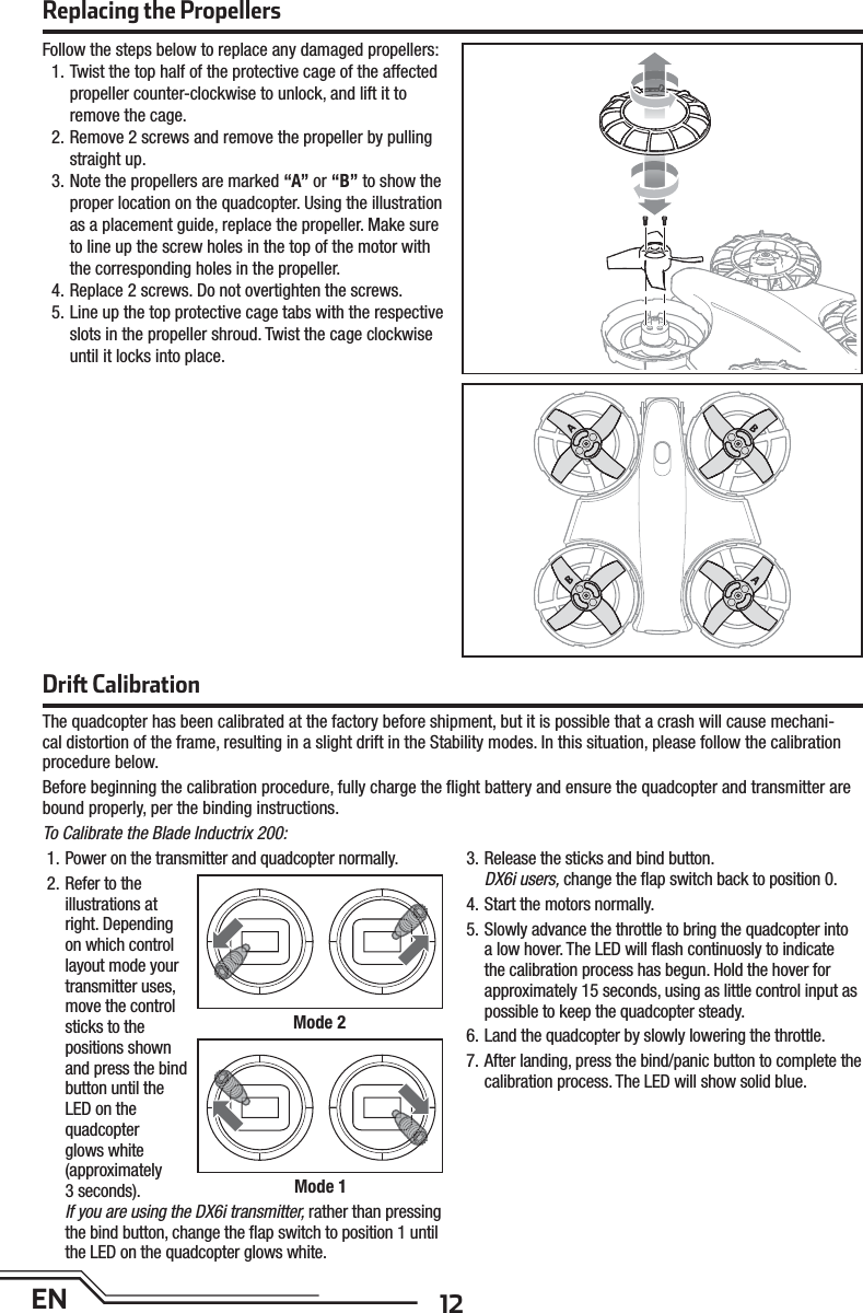 12ENDri  CalibrationThe quadcopter has been calibrated at the factory before shipment, but it is possible that a crash will cause mechani-cal distortion of the frame, resulting in a slight drift in the Stability modes. In this situation, please follow the calibration procedure below.Before beginning the calibration procedure, fully charge the ﬂ ight battery and ensure the quadcopter and transmitter are bound properly, per the binding instructions.To Calibrate the Blade Inductrix 200:1. Power on the transmitter and quadcopter normally.2. Refer to the illustrations at right. Depending on which control layout mode yourtransmitter uses, move the control sticks to thepositions shown and press the bind button until the LED on thequadcopterglows white(approximately3 seconds).If you are using the DX6i transmitter, rather than pressing the bind button, change the ﬂ ap switch to position 1 until the LED on the quadcopter glows white.3. Release the sticks and bind button.DX6i users, change the ﬂ ap switch back to position 0.4. Start the motors normally.5. Slowly advance the throttle to bring the quadcopter into a low hover. The LED will ﬂ ash continuosly to indicate the calibration process has begun. Hold the hover for approximately 15 seconds, using as little control input as possible to keep the quadcopter steady.6. Land the quadcopter by slowly lowering the throttle.7. After landing, press the bind/panic button to complete the calibration process. The LED will show solid blue.Mode 2Mode 1Replacing the PropellersFollow the steps below to replace any damaged propellers:1. Twist the top half of the protective cage of the affected propeller counter-clockwise to unlock, and lift it to remove the cage.2. Remove 2 screws and remove the propeller by pulling straight up.3. Note the propellers are marked “A” or “B” to show the proper location on the quadcopter. Using the illustration as a placement guide, replace the propeller. Make sure to line up the screw holes in the top of the motor with the corresponding holes in the propeller.4. Replace 2 screws. Do not overtighten the screws.5. Line up the top protective cage tabs with the respective slots in the propeller shroud. Twist the cage clockwise until it locks into place.