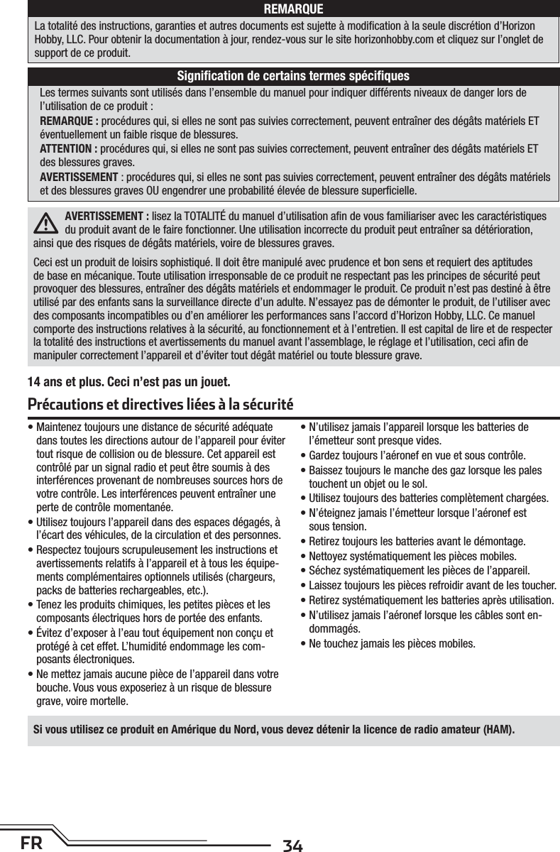 34FRSi vous utilisez ce produit en Amérique du Nord, vous devez détenir la licence de radio amateur (HAM).AVERTISSEMENT: lisez la TOTALITÉ du manuel d’utilisation aﬁ n de vous familiariser avec les caractéristiques du produit avant de le faire fonctionner. Une utilisation incorrecte du produit peut entraîner sa détérioration, ainsi que des risques de dégâts matériels, voire de blessures graves. Ceci est un produit de loisirs sophistiqué. Il doit être manipulé avec prudence et bon sens et requiert des aptitudes de base en mécanique. Toute utilisation irresponsable de ce produit ne respectant pas les principes de sécurité peut provoquer des blessures, entraîner des dégâts matériels et endommager le produit. Ce produit n’est pas destiné à être utilisé par des enfants sans la surveillance directe d’un adulte. N’essayez pas de démonter le produit, de l’utiliser avec des composants incompatibles ou d’en améliorer les performances sans l’accord d’Horizon Hobby, LLC. Ce manuel comporte des instructions relatives à la sécurité, au fonctionnement et à l’entretien. Il est capital de lire et de respecter la totalité des instructions et avertissements du manuel avant l’assemblage, le réglage et l’utilisation, ceci aﬁ n de manipuler correctement l’appareil et d’éviter tout dégât matériel ou toute blessure grave.Les termes suivants sont utilisés dans l’ensemble du manuel pour indiquer différents niveaux de danger lors de l’utilisation de ce produit:REMARQUE: procédures qui, si elles ne sont pas suivies correctement, peuvent entraîner des dégâts matériels ET éventuellement un faible risque de blessures.ATTENTION: procédures qui, si elles ne sont pas suivies correctement, peuvent entraîner des dégâts matériels ET des blessures graves.AVERTISSEMENT: procédures qui, si elles ne sont pas suivies correctement, peuvent entraîner des dégâts matériels et des blessures graves OU engendrer une probabilité élevée de blessure superﬁ cielle. • Maintenez toujours une distance de sécurité adéquate dans toutes les directions autour de l’appareil pour éviter tout risque de collision ou de blessure. Cet appareil est contrôlé par un signal radio et peut être soumis à des interférences provenant de nombreuses sources hors de votre contrôle. Les interférences peuvent entraîner une perte de contrôle momentanée.• Utilisez toujours l’appareil dans des espaces dégagés, à l’écart des véhicules, de la circulation et des personnes.• Respectez toujours scrupuleusement les instructions et avertissements relatifs à l’appareil et à tous les équipe-ments complémentaires optionnels utilisés (chargeurs, packs de batteries rechargeables, etc.).• Tenez les produits chimiques, les petites pièces et les composants électriques hors de portée des enfants.•  Évitez d’exposer à l’eau tout équipement non conçu et protégé à cet effet. L’humidité endommage les com-posants électroniques.•  Ne mettez jamais aucune pièce de l’appareil dans votre bouche. Vous vous exposeriez à un risque de blessure grave, voire mortelle.•  N’utilisez jamais l’appareil lorsque les batteries de l’émetteur sont presque vides.•  Gardez toujours l’aéronef en vue et sous contrôle.• Baissez toujours le manche des gaz lorsque les pales touchent un objet ou le sol.•  Utilisez toujours des batteries complètement chargées.•  N’éteignez jamais l’émetteur lorsque l’aéronef est soustension.•  Retirez toujours les batteries avant le démontage.•  Nettoyez systématiquement les pièces mobiles.•  Séchez systématiquement les pièces de l’appareil.•  Laissez toujours les pièces refroidir avant de les toucher.•  Retirez systématiquement les batteries après utilisation.•  N’utilisez jamais l’aéronef lorsque les câbles sonten-dommagés.•  Ne touchez jamais les pièces mobiles.REMARQUELa totalité des instructions, garanties et autres documents est sujette à modiﬁ cation à la seule discrétion d’Horizon Hobby, LLC. Pour obtenir la documentation àjour, rendez-vous sur le site horizonhobby.com et cliquez sur l’onglet de support de ce produit.Signiﬁ cation de certains termes spéciﬁ quesPrécautions et directives liées à la sécurité14 ans et plus. Ceci n’est pas un jouet.