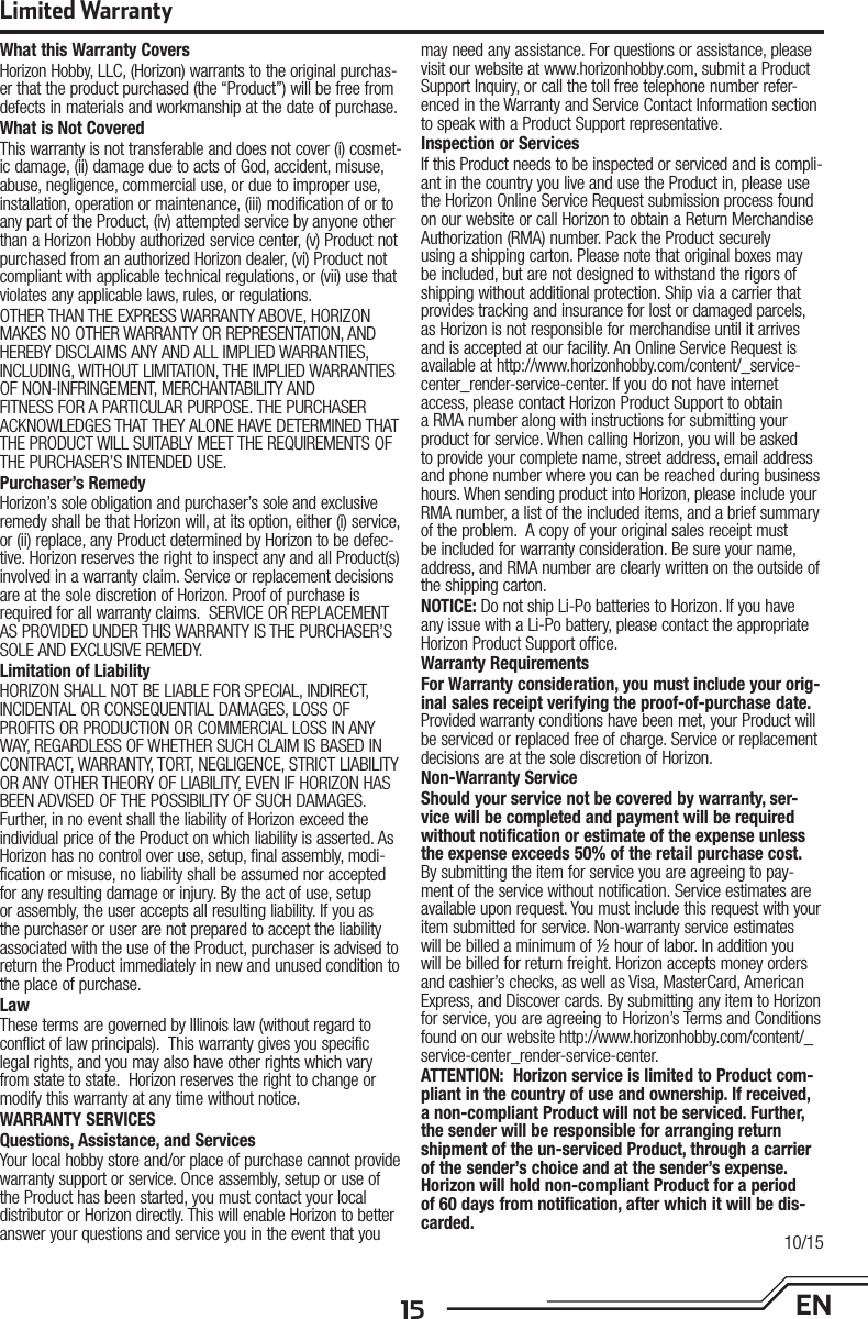 15 ENLimited WarrantyWhat this Warranty CoversHorizon Hobby, LLC, (Horizon) warrants to the original purchas-er that the product purchased (the “Product”) will be free from defects in materials and workmanship at the date of purchase.What is Not CoveredThis warranty is not transferable and does not cover (i) cosmet-ic damage, (ii) damage due to acts of God, accident, misuse, abuse, negligence, commercial use, or due to improper use, installation, operation or maintenance, (iii) modification of or to any part of the Product, (iv) attempted service by anyone other than a Horizon Hobby authorized service center, (v) Product not purchased from an authorized Horizon dealer, (vi) Product not compliant with applicable technical regulations, or (vii) use that violates any applicable laws, rules, or regulations. OTHER THAN THE EXPRESS WARRANTY ABOVE, HORIZON MAKES NO OTHER WARRANTY OR REPRESENTATION, AND HEREBY DISCLAIMS ANY AND ALL IMPLIED WARRANTIES, INCLUDING, WITHOUT LIMITATION, THE IMPLIED WARRANTIES OF NON-INFRINGEMENT, MERCHANTABILITY AND FITNESS FOR A PARTICULAR PURPOSE. THE PURCHASER ACKNOWLEDGES THAT THEY ALONE HAVE DETERMINED THAT THE PRODUCT WILL SUITABLY MEET THE REQUIREMENTS OF THE PURCHASER’S INTENDED USE. Purchaser’s RemedyHorizon’s sole obligation and purchaser’s sole and exclusive remedy shall be that Horizon will, at its option, either (i) service, or (ii) replace, any Product determined by Horizon to be defec-tive. Horizon reserves the right to inspect any and all Product(s) involved in a warranty claim. Service or replacement decisions are at the sole discretion of Horizon. Proof of purchase is required for all warranty claims.  SERVICE OR REPLACEMENT AS PROVIDED UNDER THIS WARRANTY IS THE PURCHASER’S SOLE AND EXCLUSIVE REMEDY. Limitation of LiabilityHORIZON SHALL NOT BE LIABLE FOR SPECIAL, INDIRECT, INCIDENTAL OR CONSEQUENTIAL DAMAGES, LOSS OF PROFITS OR PRODUCTION OR COMMERCIAL LOSS IN ANY WAY, REGARDLESS OF WHETHER SUCH CLAIM IS BASED IN CONTRACT, WARRANTY, TORT, NEGLIGENCE, STRICT LIABILITY OR ANY OTHER THEORY OF LIABILITY, EVEN IF HORIZON HAS BEEN ADVISED OF THE POSSIBILITY OF SUCH DAMAGES. Further, in no event shall the liability of Horizon exceed the individual price of the Product on which liability is asserted. As Horizon has no control over use, setup, final assembly, modi-fication or misuse, no liability shall be assumed nor accepted for any resulting damage or injury. By the act of use, setup or assembly, the user accepts all resulting liability. If you as the purchaser or user are not prepared to accept the liability associated with the use of the Product, purchaser is advised to return the Product immediately in new and unused condition to the place of purchase.LawThese terms are governed by Illinois law (without regard to conflict of law principals).  This warranty gives you specific legal rights, and you may also have other rights which vary from state to state.  Horizon reserves the right to change or modify this warranty at any time without notice.WARRANTY SERVICESQuestions, Assistance, and ServicesYour local hobby store and/or place of purchase cannot provide warranty support or service. Once assembly, setup or use of the Product has been started, you must contact your local distributor or Horizon directly. This will enable Horizon to better answer your questions and service you in the event that you may need any assistance. For questions or assistance, please visit our website at www.horizonhobby.com, submit a Product Support Inquiry, or call the toll free telephone number refer-enced in the Warranty and Service Contact Information section to speak with a Product Support representative.Inspection or ServicesIf this Product needs to be inspected or serviced and is compli-ant in the country you live and use the Product in, please use the Horizon Online Service Request submission process found on our website or call Horizon to obtain a Return Merchandise Authorization (RMA) number. Pack the Product securely using a shipping carton. Please note that original boxes may be included, but are not designed to withstand the rigors of shipping without additional protection. Ship via a carrier that provides tracking and insurance for lost or damaged parcels, as Horizon is not responsible for merchandise until it arrives and is accepted at our facility. An Online Service Request is available at http://www.horizonhobby.com/content/_service-center_render-service-center. If you do not have internet access, please contact Horizon Product Support to obtain a RMA number along with instructions for submitting your product for service. When calling Horizon, you will be asked to provide your complete name, street address, email address and phone number where you can be reached during business hours. When sending product into Horizon, please include your RMA number, a list of the included items, and a brief summary of the problem.  A copy of your original sales receipt must be included for warranty consideration. Be sure your name, address, and RMA number are clearly written on the outside of the shipping carton. NOTICE: Do not ship Li-Po batteries to Horizon. If you have any issue with a Li-Po battery, please contact the appropriate Horizon Product Support office.Warranty Requirements For Warranty consideration, you must include your orig-inal sales receipt verifying the proof-of-purchase date. Provided warranty conditions have been met, your Product will be serviced or replaced free of charge. Service or replacement decisions are at the sole discretion of Horizon.Non-Warranty ServiceShould your service not be covered by warranty, ser-vice will be completed and payment will be required without notification or estimate of the expense unless the expense exceeds 50% of the retail purchase cost. By submitting the item for service you are agreeing to pay-ment of the service without notification. Service estimates are available upon request. You must include this request with your item submitted for service. Non-warranty service estimates will be billed a minimum of ½ hour of labor. In addition you will be billed for return freight. Horizon accepts money orders and cashier’s checks, as well as Visa, MasterCard, American Express, and Discover cards. By submitting any item to Horizon for service, you are agreeing to Horizon’s Terms and Conditions found on our website http://www.horizonhobby.com/content/_service-center_render-service-center. ATTENTION:  Horizon service is limited to Product com-pliant in the country of use and ownership. If received, a non-compliant Product will not be serviced. Further, the sender will be responsible for arranging return shipment of the un-serviced Product, through a carrier of the sender’s choice and at the sender’s expense. Horizon will hold non-compliant Product for a period of 60 days from notification, after which it will be dis-carded.10/15