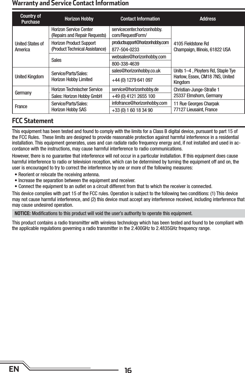 16ENWarranty and Service Contact InformationCountry ofPurchase Horizon Hobby Contact Information AddressUnited States of AmericaHorizon Service Center(Repairs and Repair Requests)  servicecenter.horizonhobby.com/RequestForm/4105 Fieldstone Rd Champaign, Illinois, 61822 USAHorizon Product Support(Product Technical Assistance)productsupport@horizonhobby.com877-504-0233Sales websales@horizonhobby.com800-338-4639United Kingdom Service/Parts/Sales:Horizon Hobby Limitedsales@horizonhobby.co.uk Units 1–4 , Ployters Rd, Staple TyeHarlow, Essex, CM18 7NS, United Kingdom+44 (0) 1279 641 097Germany Horizon Technischer Service service@horizonhobby.de Christian-Junge-Straße 125337 Elmshorn, GermanySales: Horizon Hobby GmbH +49 (0) 4121 2655 100France Service/Parts/Sales:Horizon Hobby SASinfofrance@horizonhobby.com 11 Rue Georges Charpak77127 Lieusaint, France+33 (0) 1 60 18 34 90FCC StatementThis equipment has been tested and found to comply with the limits for a Class B digital device, pursuant to part 15 of the FCC Rules.  These limits are designed to provide reasonable protection against harmful interference in a residential installation. This equipment generates, uses and can radiate radio frequency energy and, if not installed and used in ac-cordance with the instructions, may cause harmful interference to radio communications.However, there is no guarantee that interference will not occur in a particular installation. If this equipment does cause harmful interference to radio or television reception, which can be determined by turning the equipment off and on, the user is encouraged to try to correct the interference by one or more of the following measures:• Reorient or relocate the receiving antenna.• Increase the separation between the equipment and receiver.• Connect the equipment to an outlet on a circuit different from that to which the receiver is connected.This device complies with part 15 of the FCC rules. Operation is subject to the following two conditions: (1) This device may not cause harmful interference, and (2) this device must accept any interference received, including interference that may cause undesired operation. NOTICE: Modiﬁ cations to this product will void the user’s authority to operate this equipment.This product contains a radio transmitter with wireless technology which has been tested and found to be compliant with the applicable regulations governing a radio transmitter in the 2.400GHz to 2.4835GHz frequency range.