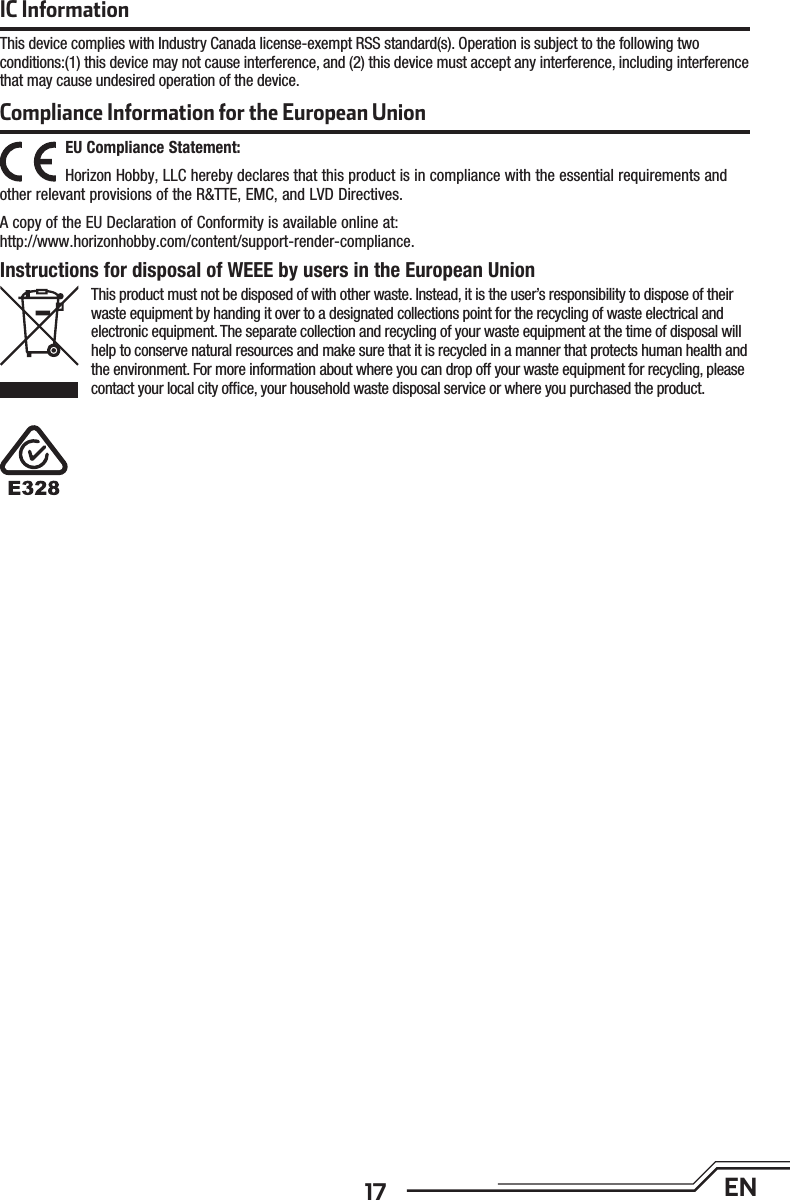 17 ENEU Compliance Statement:Horizon Hobby, LLC hereby declares that this product is in compliance with the essential requirements and other relevant provisions of the R&amp;TTE, EMC, and LVD Directives.A copy of the EU Declaration of Conformity is available online at: http://www.horizonhobby.com/content/support-render-compliance.Compliance Information for the European UnionInstructions for disposal of WEEE by users in the European UnionThis product must not be disposed of with other waste. Instead, it is the user’s responsibility to dispose of their waste equipment by handing it over to a designated collections point for the recycling of waste electrical and electronic equipment. The separate collection and recycling of your waste equipment at the time of disposal will help to conserve natural resources and make sure that it is recycled in a manner that protects human health and the environment. For more information about where you can drop off your waste equipment for recycling, please contact your local city ofﬁ ce, your household waste disposal service or where you purchased the product.IC InformationThis device complies with Industry Canada license-exempt RSS standard(s). Operation is subject to the following two conditions:(1) this device may not cause interference, and (2) this device must accept any interference, including interference that may cause undesired operation of the device.