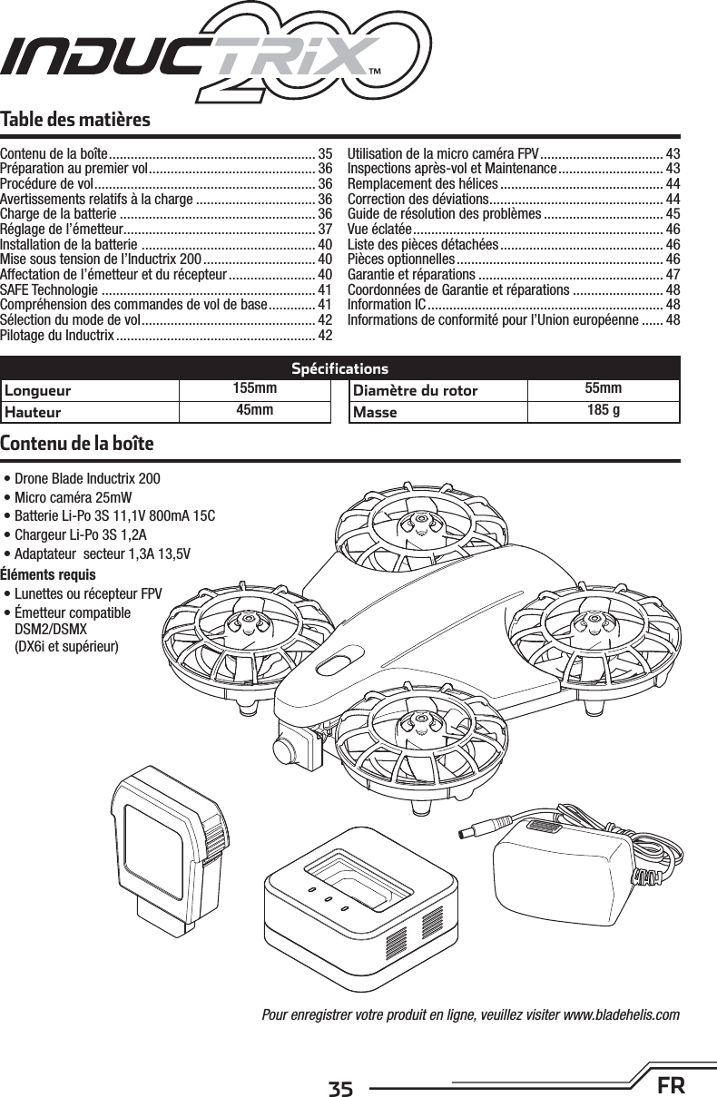 35 FRContenu de la boîte• Drone Blade Inductrix 200• Micro caméra 25mW• Batterie Li-Po 3S 11,1V 800mA 15C• Chargeur Li-Po 3S 1,2A• Adaptateur  secteur 1,3A 13,5VÉléments requis• Lunettes ou récepteur FPV• Émetteur compatibleDSM2/DSMX(DX6i et supérieur)Table des matièresLongueur 155mmHauteur 45mmDiamètre du rotor 55mmMasse 185 gSpécificationsPour enregistrer votre produit en ligne, veuillez visiter www.bladehelis.comContenu de la boîte ......................................................... 35Préparation au premier vol .............................................. 36Procédure de vol ............................................................. 36Avertissements relatifs à la charge ................................. 36Charge de la batterie ...................................................... 36Réglage de l’émetteur ..................................................... 37Installation de la batterie  ................................................ 40Mise sous tension de l’Inductrix 200 ............................... 40Affectation de l’émetteur et du récepteur ........................ 40SAFE Technologie ........................................................... 41Compréhension des commandes de vol de base ............. 41Sélection du mode de vol ................................................ 42Pilotage du Inductrix .......................................................42Utilisation de la micro caméra FPV .................................. 43Inspections après-vol et Maintenance ............................. 43Remplacement des hélices ............................................. 44Correction des déviations ................................................ 44Guide de résolution des problèmes ................................. 45Vue éclatée ..................................................................... 46Liste des pièces détachées ............................................. 46Pièces optionnelles ......................................................... 46Garantie et réparations ................................................... 47Coordonnées de Garantie et réparations ......................... 48Information IC ................................................................. 48Informations de conformité pour l’Union européenne ...... 48