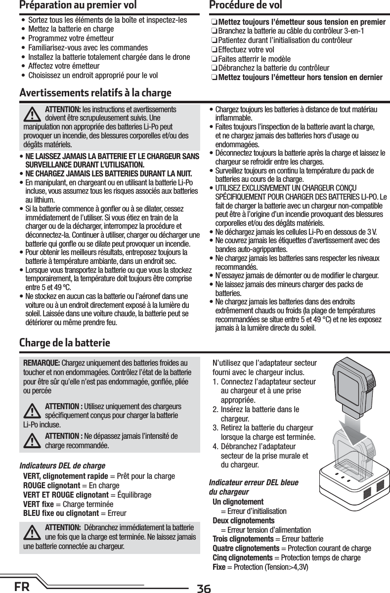 36FRATTENTION: les instructions et avertissements doivent être scrupuleusement suivis. Une manipulation non appropriée des batteries Li-Po peut provoquer un incendie, des blessures corporelles et/ou des dégâts matériels.• NE LAISSEZ JAMAIS LA BATTERIE ET LE CHARGEUR SANS SURVEILLANCE DURANT L’UTILISATION.• NE CHARGEZ JAMAIS LES BATTERIES DURANT LA NUIT. • En manipulant, en chargeant ou en utilisant la batterie Li-Po incluse, vous assumez tous les risques associés aux batteries au lithium.• Si la batterie commence à gonﬂ er ou à se dilater, cessez immédiatement de l’utiliser. Si vous étiez en train de la charger ou de la décharger, interrompez la procédure et déconnectez-la. Continuer à utiliser, charger ou décharger une batterie qui gonﬂ e ou se dilate peut provoquer un incendie.• Pour obtenir les meilleurs résultats, entreposez toujours la batterie à température ambiante, dans un endroit sec.• Lorsque vous transportez la batterie ou que vous la stockez temporairement, la température doit toujours être comprise entre 5 et 49 ºC.• Ne stockez en aucun cas la batterie ou l’aéronef dans une voiture ou à un endroit directement exposé à la lumière du soleil. Laissée dans une voiture chaude, la batterie peut se détériorer ou même prendre feu.• Chargez toujours les batteries à distance de tout matériau inﬂ ammable.• Faites toujours l’inspection de la batterie avant la charge, et ne chargez jamais des batteries hors d’usage ou endommagées.• Déconnectez toujours la batterie après la charge et laissez le chargeur se refroidir entre les charges.• Surveillez toujours en continu la température du pack de batteries au cours de la charge.• UTILISEZ EXCLUSIVEMENT UN CHARGEUR CONÇU SPÉCIFIQUEMENT POUR CHARGER DES BATTERIES LI-PO. Le fait de charger la batterie avec un chargeur non-compatible peut être à l’origine d’un incendie provoquant des blessures corporelles et/ou des dégâts matériels.• Ne déchargez jamais les cellules Li-Po en dessous de 3 V.• Ne couvrez jamais les étiquettes d’avertissement avec des bandes auto-agrippantes.• Ne chargez jamais les batteries sans respecter les niveaux recommandés.• N’essayez jamais de démonter ou de modiﬁ er le chargeur.• Ne laissez jamais des mineurs charger des packs de batteries.• Ne chargez jamais les batteries dans des endroits extrêmement chauds ou froids (la plage de températures recommandées se situe entre 5 et 49 °C) et ne les exposez jamais à la lumière directe du soleil.Avertissements relatifs à la chargeCharge de la batterieREMARQUE: Chargez uniquement des batteries froides au toucher et non endommagées. Contrôlez l’état de la batterie pour être sûr qu’elle n’est pas endommagée, gonﬂ ée, pliée ou percéeATTENTION : Utilisez uniquement des chargeurs spéciﬁ quement conçus pour charger la batterieLi-Po incluse.ATTENTION : Ne dépassez jamais l’intensité de charge recommandée.Indicateurs DEL de chargeVERT, clignotement rapide = Prêt pour la chargeROUGE clignotant = En chargeVERT ET ROUGE clignotant = Équilibrage VERT ﬁ xe = Charge terminéeBLEU ﬁ xe ou clignotant = ErreurATTENTION:  Débranchez immédiatement la batterie une fois que la charge est terminée. Ne laissez jamais une batterie connectée au chargeur.N’utilisez que l’adaptateur secteur fourni avec le chargeur inclus.1. Connectez l’adaptateur secteur au chargeur et à une prise appropriée.2. Insérez la batterie dans le chargeur.3. Retirez la batterie du chargeur lorsque la charge est terminée.4. Débranchez l’adaptateur secteur de la prise murale et du chargeur.Indicateur erreur DEL bleuedu chargeurUn   clignotement= Erreur d’initialisationDe ux  clignotements= Erreur tension d’alimentationTrois clignotements = Erreur batterie Quatre clignotements = Protection courant de chargeCinq clignotements = Protection temps de chargeFixe = Protection (Tension&gt;4,3V)Préparation au premier vol• Sortez tous les éléments de la boîte et inspectez-les• Mettez la batterie en charge• Programmez votre émetteur• Familiarisez-vous avec les commandes• Installez la batterie totalement chargée dans le drone• Affectez votre émetteur• Choisissez un endroit approprié pour le volProcédure de vol RMettez toujours l’émetteur sous tension en premier R Branchez la batterie au câble du contrôleur 3-en-1 R Patientez durant l’initialisation du contrôleur REffectuez votre vol RFaites atterrir le modèle R Débranchez la batterie du contrôleur RMettez toujours l’émetteur hors tension en dernier