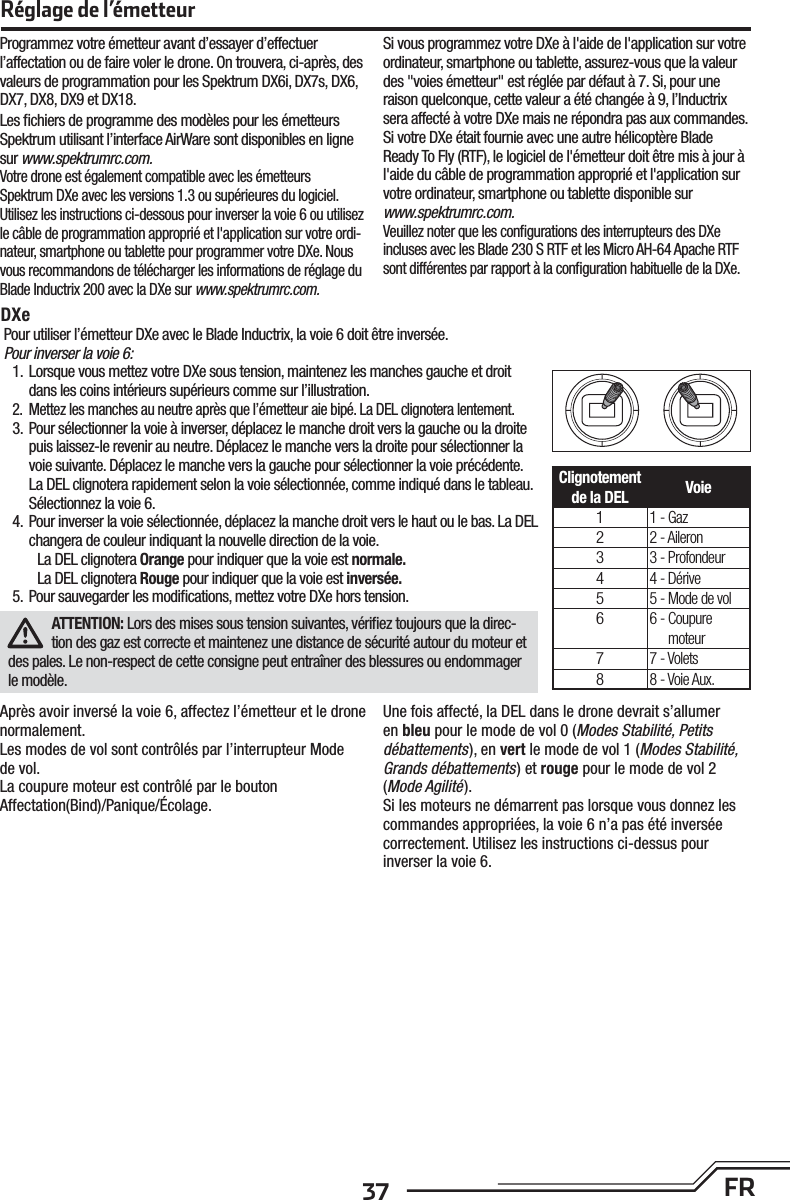 37 FRRéglage de l’émetteurAprès avoir inversé la voie 6, affectez l’émetteur et le drone normalement.Les modes de vol sont contrôlés par l’interrupteur Mode de vol.La coupure moteur est contrôlé par le bouton Affectation(Bind)/Panique/Écolage.Une fois affecté, la DEL dans le drone devrait s’allumer en bleu pour le mode de vol 0 (Modes Stabilité, Petits débattements), en vert le mode de vol 1 (Modes Stabilité, Grands débattements) et rouge pour le mode de vol 2 (Mode Agilité).Si les moteurs ne démarrent pas lorsque vous donnez les commandes appropriées, la voie 6 n’a pas été inversée correctement. Utilisez les instructions ci-dessus pour inverser la voie 6.Pour utiliser l’émetteur DXe avec le Blade Inductrix, la voie 6 doit être inversée.Pour inverser la voie 6:1.  Lorsque vous mettez votre DXe sous tension, maintenez les manches gauche et droit dans les coins intérieurs supérieurs comme sur l’illustration.2.  Mettez les manches au neutre après que l’émetteur aie bipé. La DEL clignotera lentement.3.  Pour sélectionner la voie à inverser, déplacez le manche droit vers la gauche ou la droite puis laissez-le revenir au neutre. Déplacez le manche vers la droite pour sélectionner la voie suivante. Déplacez le manche vers la gauche pour sélectionner la voie précédente. La DEL clignotera rapidement selon la voie sélectionnée, comme indiqué dans le tableau. Sélectionnez la voie 6.4.  Pour inverser la voie sélectionnée, déplacez la manche droit vers le haut ou le bas. La DEL changera de couleur indiquant la nouvelle direction de la voie.La DEL clignotera Orange pour indiquer que la voie est normale.La DEL clignotera Rouge pour indiquer que la voie est inversée.5.  Pour sauvegarder les modiﬁ cations, mettez votre DXe hors tension.ATTENTION: Lors des mises sous tension suivantes, vériﬁ ez toujours que la direc-tion des gaz est correcte et maintenez une distance de sécurité autour du moteur et des pales. Le non-respect de cette consigne peut entraîner des blessures ou endommager le modèle.DXeClignotement de la DEL Voie11 - Gaz22 - Aileron33 - Profondeur44 - Dérive55 - Mode de vol66 -  Coupure moteur77 - Volets88 - Voie Aux.Programmez votre émetteur avant d’essayer d’effectuer l’affectation ou de faire voler le drone. On trouvera, ci-après, des valeurs de programmation pour les Spektrum DX6i, DX7s, DX6, DX7, DX8, DX9 et DX18.Les ﬁ chiers de programme des modèles pour les émetteurs Spektrum utilisant l’interface AirWare sont disponibles en ligne sur www.spektrumrc.com.Votre drone est également compatible avec les émetteurs Spektrum DXe avec les versions 1.3 ou supérieures du logiciel. Utilisez les instructions ci-dessous pour inverser la voie 6 ou utilisez le câble de programmation approprié et l&apos;application sur votre ordi-nateur, smartphone ou tablette pour programmer votre DXe. Nous vous recommandons de télécharger les informations de réglage du Blade Inductrix 200 avec la DXe sur www.spektrumrc.com.Si vous programmez votre DXe à l&apos;aide de l&apos;application sur votre ordinateur, smartphone ou tablette, assurez-vous que la valeur des &quot;voies émetteur&quot; est réglée par défaut à 7. Si, pour une raison quelconque, cette valeur a été changée à 9, l’Inductrix sera affecté à votre DXe mais ne répondra pas aux commandes.Si votre DXe était fournie avec une autre hélicoptère Blade Ready To Fly (RTF), le logiciel de l&apos;émetteur doit être mis à jour à l&apos;aide du câble de programmation approprié et l&apos;application sur votre ordinateur, smartphone ou tablette disponible surwww.spektrumrc.com.Veuillez noter que les conﬁ gurations des interrupteurs des DXe incluses avec les Blade 230 S RTF et les Micro AH-64 Apache RTF sont différentes par rapport à la conﬁ guration habituelle de la DXe.