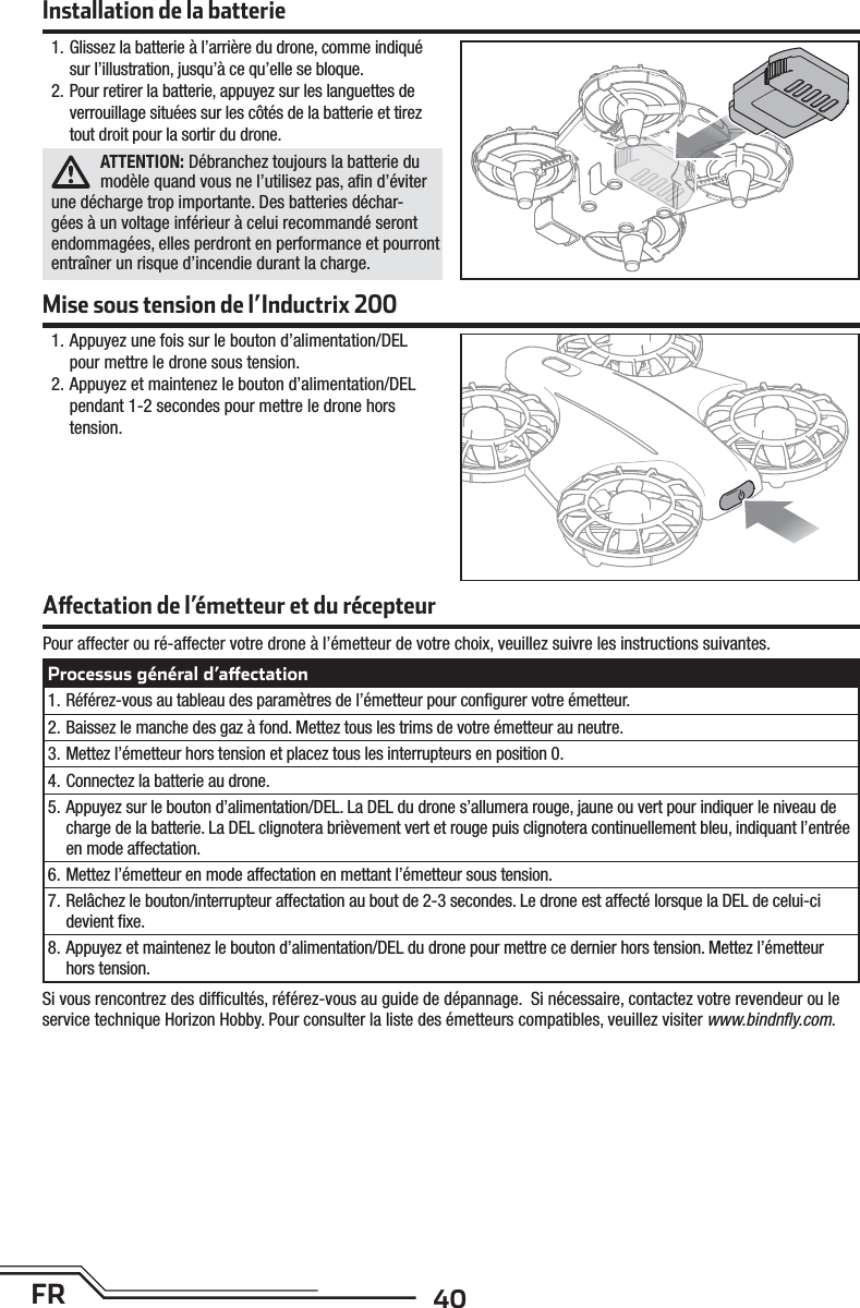 40FRInstallation de la batterie Mise sous tension de l’Inductrix 2001. Glissez la batterie à l’arrière du drone, comme indiqué sur l’illustration, jusqu’à ce qu’elle se bloque.2. Pour retirer la batterie, appuyez sur les languettes de verrouillage situées sur les côtés de la batterie et tirez tout droit pour la sortir du drone.ATTENTION: Débranchez toujours la batterie du modèle quand vous ne l’utilisez pas, aﬁn d’éviter une décharge trop importante. Des batteries déchar-gées à un voltage inférieur à celui recommandé seront endommagées, elles perdront en performance et pourront entraîner un risque d’incendie durant la charge.1. Appuyez une fois sur le bouton d’alimentation/DEL pour mettre le drone sous tension.2. Appuyez et maintenez le bouton d’alimentation/DEL pendant 1-2 secondes pour mettre le drone hors tension.Pour affecter ou ré-affecter votre drone à l’émetteur de votre choix, veuillez suivre les instructions suivantes.Si vous rencontrez des difﬁ cultés, référez-vous au guide de dépannage.  Si nécessaire, contactez votre revendeur ou le service technique Horizon Hobby. Pour consulter la liste des émetteurs compatibles, veuillez visiter www.bindnﬂ y.com.A  ectation de l’émetteur et du récepteurProcessus général d’a ectation1. Référez-vous au tableau des paramètres de l’émetteur pour conﬁ gurer votre émetteur.2. Baissez le manche des gaz à fond. Mettez tous les trims de votre émetteur au neutre.3. Mettez l’émetteur hors tension et placez tous les interrupteurs en position 0.4. Connectez la batterie au drone.5. Appuyez sur le bouton d’alimentation/DEL. La DEL du drone s’allumera rouge, jaune ou vert pour indiquer le niveau de charge de la batterie. La DEL clignotera brièvement vert et rouge puis clignotera continuellement bleu, indiquant l’entrée en mode affectation.6. Mettez l’émetteur en mode affectation en mettant l’émetteur sous tension.7. Relâchez le bouton/interrupteur affectation au bout de 2-3 secondes. Le drone est affecté lorsque la DEL de celui-ci devient ﬁ xe.8. Appuyez et maintenez le bouton d’alimentation/DEL du drone pour mettre ce dernier hors tension. Mettez l’émetteur hors tension.