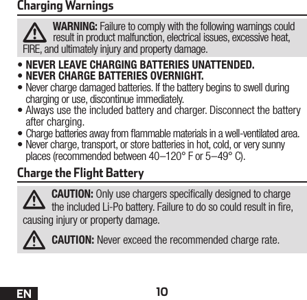 10ENCharging WarningsWARNING: Failure to comply with the following warnings could result in product malfunction, electrical issues, excessive heat, FIRE, and ultimately injury and property damage.•NEVER LEAVE CHARGING BATTERIES UNATTENDED.•NEVER CHARGE BATTERIES OVERNIGHT.•Never charge damaged batteries. If the battery begins to swell during charging or use, discontinue immediately.•Always use the included battery and charger. Disconnect the battery after charging.•Charge batteries away from ammable materials in a well-ventilated area.•Never charge, transport, or store batteries in hot, cold, or very sunny places (recommended between 40–120° F or 5–49° C).Charge the Flight BatteryCAUTION: Only use chargers specically designed to charge the included Li-Po battery. Failure to do so could result in re, causing injury or property damage.CAUTION: Never exceed the recommended charge rate.