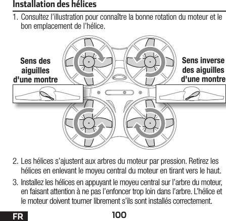 100FRInstallation des hélices1. Consultez l’illustration pour connaître la bonne rotation du moteur et le bon emplacement de l’hélice.2. Les hélices s’ajustent aux arbres du moteur par pression. Retirez les hélices en enlevant le moyeu central du moteur en tirant vers le haut.3. Installez les hélices en appuyant le moyeu central sur l’arbre du moteur, en faisant attention à ne pas l’enfoncer trop loin dans l’arbre. L’hélice et le moteur doivent tourner librement s’ils sont installés correctement.Sens des aiguilles d&apos;une montreSens inverse des aiguilles d&apos;une montre