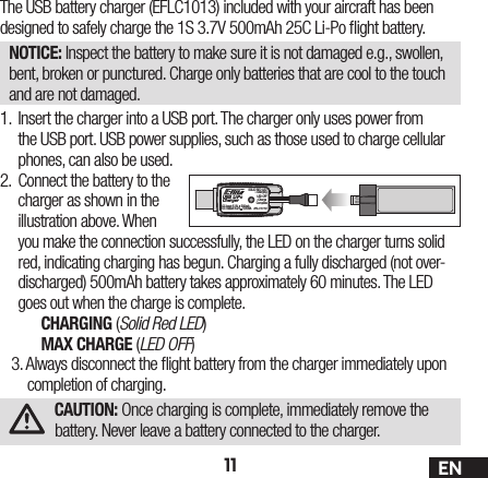 11 ENThe USB battery charger (EFLC1013) included with your aircraft has been designed to safely charge the 1S 3.7V 500mAh 25C Li-Po  ight battery.NOTICE: Inspect the battery to make sure it is not damaged e.g., swollen, bent, broken or punctured. Charge only batteries that are cool to the touch and are not damaged.1. Insert the charger into a USB port. The charger only uses power from the USB port. USB power supplies, such as those used to charge cellular phones, can also be used.2. Connect the battery to the charger as shown in the illustration above. When you make the connection successfully, the LED on the charger turns solid red, indicating charging has begun. Charging a fully discharged (not over-discharged) 500mAh battery takes approximately 60 minutes. The LED goes out when the charge is complete.CHARGING (Solid Red LED)MAX CHARGE (LED OFF)3. Always disconnect the  ight battery from the charger immediately upon completion of charging.CAUTION: Once charging is complete, immediately remove the battery. Never leave a battery connected to the charger.USB Li-PoChargerEFLC1013SOLID RED LED–ChargingDC Input:5.0V    500mADC Output:4.2V    500mALED OFF–Charge Complete