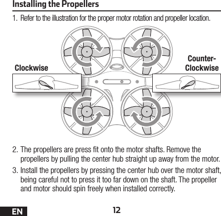 12ENInstalling the Propellers1.  Refer to the illustration for the proper motor rotation and propeller location.2. The propellers are press  t onto the motor shafts. Remove the propellers by pulling the center hub straight up away from the motor.3. Install the propellers by pressing the center hub over the motor shaft, being careful not to press it too far down on the shaft. The propeller and motor should spin freely when installed correctly.ClockwiseCounter-Clockwise