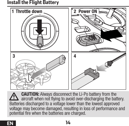 14ENInstall the Flight Battery12Throttle down Power ON34CAUTION: Always disconnect the Li-Po battery from the aircraft when not  ying to avoid over-discharging the battery. Batteries discharged to a voltage lower than the lowest approved voltage may become damaged, resulting in loss of performance and potential  re when the batteries are charged.