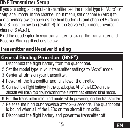 15 ENTransmitter and Receiver BindingBNF Transmitter SetupIf you are using a computer transmitter, set the model type to “Acro” or “Airplane” mode. In the channel input menu, set channel 6 (Aux1) to a momentary switch such as the bind button ( I) and channel 5 (Gear) to a 3-position switch (switch B). In the Servo Setup menu, reverse channel 6 (Aux1).Bind the quadcopter to your transmitter following the Transmitter and Receiver Binding directions below.General Binding Procedure (BNF®)1. Disconnect the ight battery from the quadcopter.2. Set the model type in your transmitter settings to “Acro” mode.3. Center all trims on your transmitter.4. Power off the transmitter and fully lower the throttle.5. Connect the ight battery in the quadcopter. All of the LEDs on the aircraft will ash rapidly, indicating the aircraft has entered bind mode.6. Put the transmitter into bind mode while powering on the transmitter.7. Release the bind button/switch after 2–3 seconds. The quadcopter is bound when all of the LEDs on the aircraft turn solid.8. Disconnect the ight battery and power the transmitter off.
