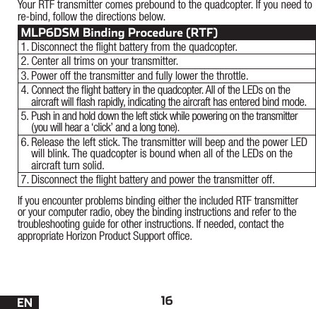 16ENIf you encounter problems binding either the included RTF transmitter or your computer radio, obey the binding instructions and refer to the troubleshooting guide for other instructions. If needed, contact the  appropriate Horizon Product Support ofce.Your RTF transmitter comes prebound to the quadcopter. If you need to re-bind, follow the directions below.MLP6DSM Binding Procedure (RTF)1. Disconnect the ight battery from the quadcopter.2. Center all trims on your transmitter.3. Power off the transmitter and fully lower the throttle.4. Connect the ight battery in the quadcopter. All of the LEDs on the aircraft will ash rapidly, indicating the aircraft has entered bind mode.5. Push in and hold down the left stick while powering on the transmitter (you will hear a ‘click’ and a long tone).6. Release the left stick. The transmitter will beep and the power LED will blink. The quadcopter is bound when all of the LEDs on the aircraft turn solid.7. Disconnect the ight battery and power the transmitter off.